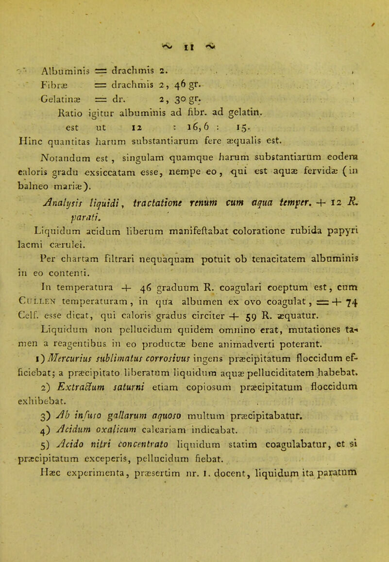 £ I *SJt t *• Albuminis = drachmis 2. > Fibras = drachmis 2, 46 gr. Gelatinae = dr. 2, 30 gr. Ratio igitur albuminis ad fibr. ad gelatin. est ut 12 : 16,6 : 15. Hinc quantitas harum substantiarum fere aequalis est. Notandum est , singulam quamque harum substantiarum eodem caloris gradu exsiccatam esse, nempe eo, qui est aquae fervida (in balneo mariae). Analysis liquidi, tractatione renum cum aqua temper. -4- 12 i?, parati. Liquidum acidum liberum manifeftabat coloratione rubida papyri lacmi caerulei. Per chartam filtrari nequaquam potuit ob tenacitatem albuminis in eo contenti. In temperatura -4- 46 graduum R. coagulari coeptum est, cum Cullen temperaturam, in qua albumen ex ovo coagulat, = + 74 Celf. esse dicat, qui caloris gradus circiter -J- 59 R. aequatur. Liquidum non pellucidum quidem omnino erat, mutationes ta*« men a reagentibus in eo productae bene animadverti poterant. 1} Mercurius sublimatus corrosivus ingens praecipitatum floccidum ef- ficiebat; a praecipitato liberatum liquidum aquae pelluciditatem habebat. 2) Extractum saturni etiam copiosum praecipitatum floccidum exhibebat. 3) Ab infuso gallarum aquoso multum praecipitabatur. 4) Acidum oxalicum calcariam indicabat. 5) Acido nitri concentrato liquidum statim coagulabatur, et si praecipitatum exceperis, pellucidum fiebat. Haec experimenta, praesertim nr. I. docent, liquidum ita paratum