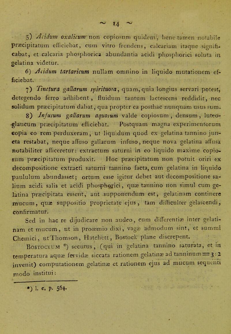 5) 'dei dum oxaluuttr non copiosum quiderrT, bene tamen notabile praecipitatum efficiebat, cum vitro frendens, calcariam itaque signifi- cabat* et calcaria phosphorica abundantia acidi phosphorici soluta in gelatina videtur. 6) Jlcidum tartaricum nullam omnino in liquido mutationem ef- ficiebat. 7) Tinctura gallarum spirituora, quam,quia longius servari potest, detegendo ferro adhibent, fluidum tantum lactescens reddidit, nec solidum praecipitatum dabat, qua propter ea posthac nunquam usus sum. 8) Injusum gallarum aquosum valde copiosum , densum , luteo- glaucum praecipitatum efficiebat. Postquam magna experimentorum copia eo rem perduxeram, ut liquidum quod ex gelatina tannino jun- cta restabat, neque affuso gallarum infuso, neque nova gelatina affusa notabiliter afficeretur: extractum saturni in eo liquido maxime copio- sum praecipitatum produxit. Hoc praecipitatum non potuit oriri ex decompositione extracti saturni tannino facta, cum gelatina in liquido paululum abundasset; ortum esse igitur debet aut decompositione sa- lium acidi salis et acidi phosphojici, quae tannino non simul cum ge- latina praecipitata essent, aut supponendum est, gelatinam continere mucum, qua; suppositio proprierate ejus, tam difficulter gelascendi, confirmatur. Sed in hac re dijudicare non audeo, cum differentiae inter gelati- nam et mucum, ut in prooemio dixi, vagae admodum sint, et summi Chemici, ut Thomson, Hatchett, Bostock plane discrepent. Bostockum *') securus, (qui in gelatina tannino saturata, et in temperatura aquae fervidae siccata rationem gelatina ad tanninum = 3 : 2 invenit) computationem gelatinae et rationem ejus ad mucum sequenti modo institui: •) 1. c, p. 564.