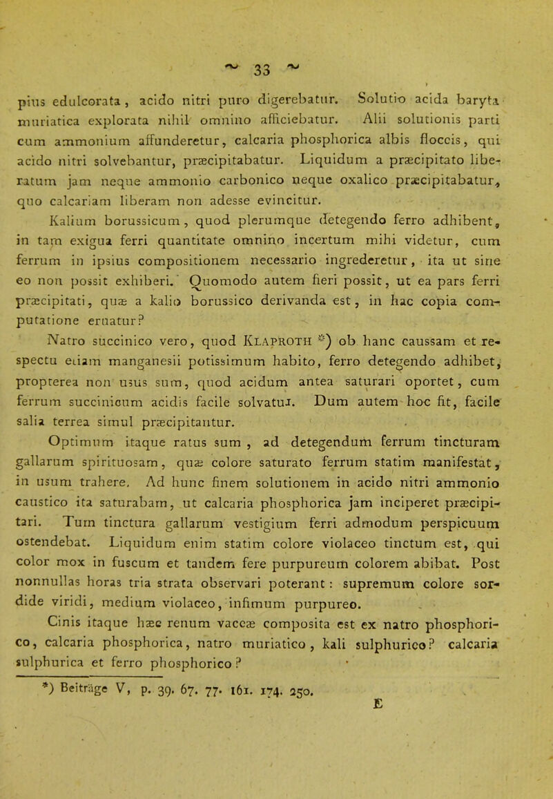 pius edulcorata , acido nitri puro digerebatur. Solutio acida baryta muriatica explorata nihil omnino afficiebatur. Alii solutionis parti cum ammonium affunderetur, calcaria phosphorica albis floccis, qui acido nitri solvebantur, praecipitabatur. Liquidum a praecipitato libe- ratum jam neque ammonio carbonico neque oxalico praecipitabatur* quo calcariam liberam non adesse evincitur. Kalium borussicum, quod plerumque detegendo ferro adhibent, in tam exigua ferri quantitate omnino incertum mihi videtur, cum ferrum in ipsius compositionem necessario ingrederetur, ita ut sine eo non possit exhiberi. Quomodo autem fieri possit, ut ea pars ferri praecipitati, quae a kalio borussico derivanda est, in hac copia com- putatione eruatur? Natro succinico vero, quod Klaproth *) ob hanc caussam et re- spectu edam manganesii potissimum habito, ferro detegendo adhibet, propterea non usus sum, quod acidum antea saturari oportet, cum ferrum succinicum acidis facile solvatur. Dum autem hoc fit, facile salia terrea simul pnecipitantur. Optimum itaque ratus sum , ad detegendum ferrum tincturam gallarum spirituosarn , qus colore saturato ferrum statim manifestat, in usum trahere. Ad hunc finem solutionem in acido nitri ammonio caustico ita saturabam, ut calcaria phosphorica jam inciperet praecipi- tari. Tum tinctura gallarum vestigium ferri admodum perspicuum ostendebat. Liquidum enim statim colore violaceo tinctum est, qui color mox in fuscum et tandem fere purpureum colorem abibat. Post nonnullas horas tria strata observari poterant: supremum colore sor- dide viridi, medium violaceo, infimum purpureo. Cinis itaque haec renum vaccae composita est ex natro phosphori- co, calcaria phosphorica, natro muriatico, kali sulphurico? calcaria sulphurica et ferro phosphorico ? *) Beitrage V, p. 39. 67. 77. 161. 174. 250. E