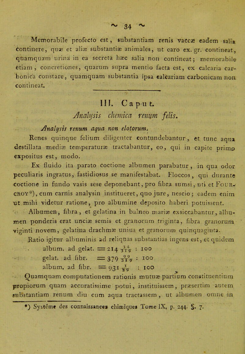 #\> Memorabile profecto est, substantiam renis vaccas eadem salia continere, quas et alias substantias animales, ut caro ex. gr. contineat, quamquam urina in ea secreta hasc salia non contineat; memorabile etiam, concretiones, quarum supra mentio facta est, ex calcaria car- bonica constare, quamquam substantia ipsa calcariam carbonicam non contineat. III. Caput. Analbjsis chemica renum felis. Jlncihjsis renum aqua non elotorum. Renes quinque felium diligenter contundebantur , et tunc aqua destillata medis temperaturas tractabantur, eo, qui in capite primo expositus est, modo. Ex fluido ita parato Coctione albumen parabatur, in qua odor peculiaris ingratus, fastidiosus se manifestabat. Floccos, qui durante coctione in fundo vasis sese deponebant, pro fibra sumsi, uti et Four-- CROY*),cum carnis analysin institueret, quo jure, nescio; eadem enim ut mihi videtur ratione, pro albumine deposito haberi potuissent. Albumen, fibra, et gelatina in balneo marias exsiccabantur, albu- men ponderis erat unciae semis et granorum triginta, fibra granorum viginti novem, gelatina drachmas unius et granorum quinquaginta. Ratio igitur albuminis ad reliquas substantias ingens est, et quidem album, ad gelat. =: 214. : 100 gelat, ad fibr. =: 379 : 100 album, ad fibr. — 931 5^ ioo Quamquam computationem rationis mutuae partium constituentium propiorum quam accuratissime potui, instituissem, praesertim autem substantiam renum diu cum aqua tractassem , ut albumen omne in *) System* des connaissances chimiques Tome IX, p. 244. §. 7.