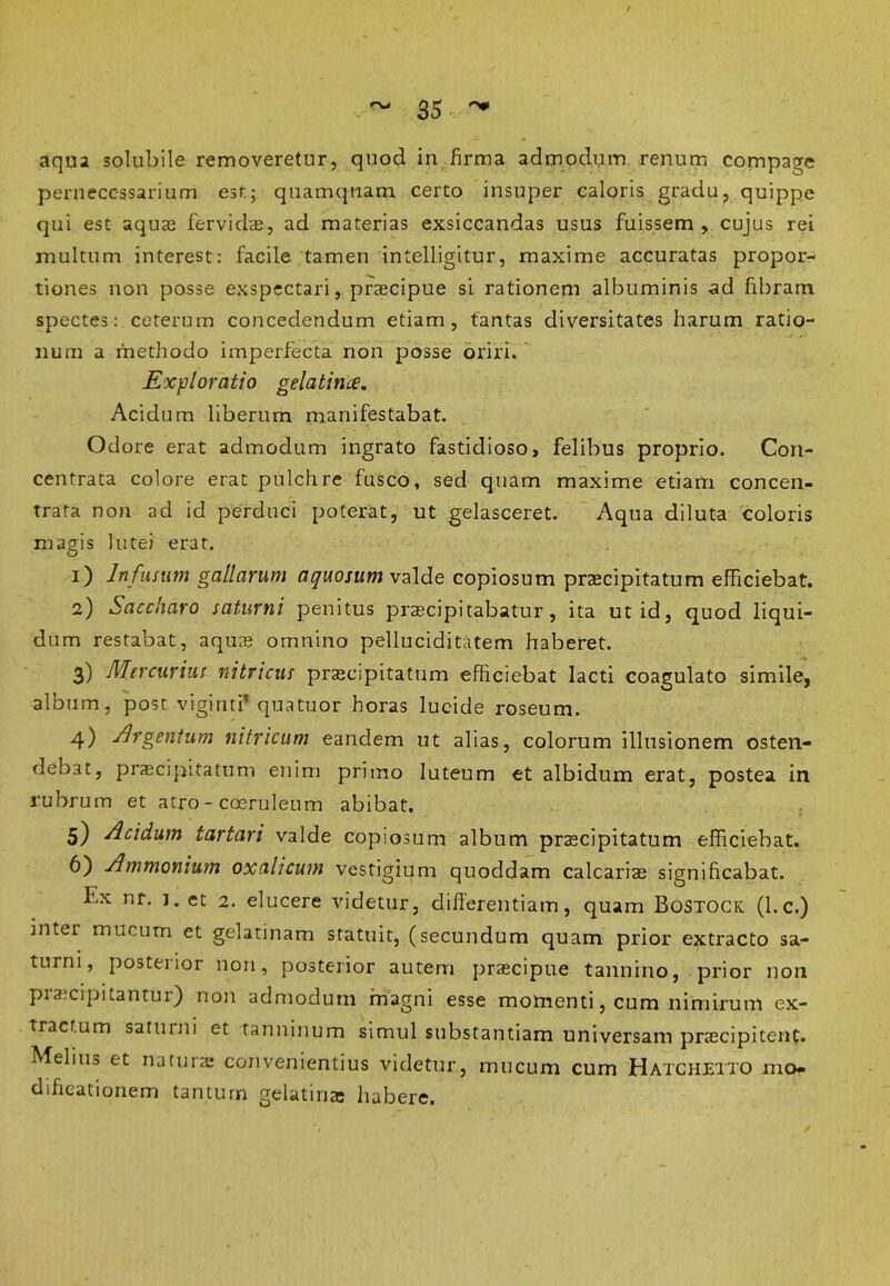 aqua solubile removeretur, quod in firma admodum renum compage pernecessarium est; quamquam certo insuper caloris gradu, quippe qui est aquas fervidae, ad materias exsiccandas usus fuissem , cujus rei multum interest: facile tamen intelligitur, maxime accuratas propor- tiones non posse exspectari, praecipue si rationem albuminis ad fibram spectes: ceterum concedendum etiam, tantas diversitates harum ratio- num a methodo imperfecta non posse oriri. Exploratio gela time. Acidum liberum manifestabat. Odore erat admodum ingrato fastidioso, felibus proprio. Con- centrata colore erat pulchre fusco, sed quam maxime etiam concen- trafa non ad id perduci poterat, ut gelasceret. Aqua diluta coloris magis lutei erat. 1) Infusum gallarum aquosum valde copiosum praecipitatum efficiebat. 2) Saccharo saturni penitus praecipitabatur, ita ut id, quod liqui- dum restabat, aquae omnino pelluciditatem haberet. 3) Mercurius nitricus praecipitatum efficiebat lacti coagulato simile, album, post viginti’ quatuor horas lucide roseum. 4) Argentum nitricum eandem ut alias, colorum illusionem osten- debat, praecipitatum enim primo luteum et albidum erat, postea in rubrum et atro - caeruleum abibat. 5) Acidum tartari valde copi osum album praecipitatum efficiebat. 6) Ammonium oxalicum vestigium quoddam calcariae significabat. Ex nr. j. et 2. elucere videtur, differentiam, quam Bostock (l.c.) intei mucum et gelatinam statuit, (secundum quam prior extracto sa- turni, posterior non, posterior autem praecipue tannino, prior non praecipitantur) non admodum magni esse momenti, cum nimirum ex- tractum saturni et tanninum simul substantiam universam praecipitent. Melius et natura; convenientius videtur, mucum cum Hatchetto mo- dificationem tantum gelatirias habere.