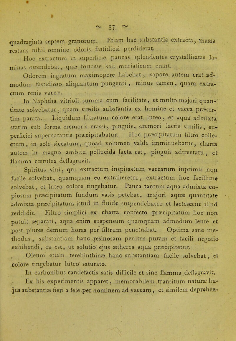 quadraginta septem granorum. Etiam hac substantia extracta, Tnassa restans nihil omnino odoris fastidiosi perdiderat. Hoc extractum in superficie paucas splendentes crystallisatas la- minas ostendebat, quae fortasse kali muriaticum erant. Odorem ingratum maximopere habebat , sapore autem erat ad- modum fastidioso aliquantum pungenti , minus tamen , quam extra- ctum renis vaccae. In Naphtha vitrioli summa cum facilitate., et multo majori quan- titate solvebatur, quam similis substantia ex homine et vacca praeser- tim parata. Liquidum filtratum colore erat luteo, et aqua admixta statim sub forma cremoris crassi, pinguis, cremori lactis similis, su- perficiei supernatantis praecipitabatur. Hoc praecipitatum filtro colle- ctum , in sole siccatum, quoad volumen valde imminuebatur, charta autem in magno ambitu pellucida facta est, pinguis adtrectatu, et flamma coerulea deflagravit. Spiritus vini, qui extractum inspissatum vaccarum inprimis non facile solvebat, quamquam eo extraheretur, extractum hoc facillime solvebat, et luteo colore tingebatur. Pauca tantum aqua admixta co- piosum praecipitatum fundum vasis petebat, majori aquae quantitate admixta praecipitatum istud in fluido suspendebatur et lactescens illud reddidit. Filtro simplici ex charta confecto praecipitatum hoc non potuit separari, aqua enim suspensum quamquam admodum lente et post plures demum horas per filtrum penetrabat. Optima sane me- thodus , substantiam hanc resinosam penitus puram et facili negotio exhibendi, ea est, ut solutio ejus aetherea aqua praecipitetur. „ Oleum etiam terebinthinae hanc substantiam facile solvebat , et colore tingebatur luteo saturato. In carbonibus candefactis satis difficile et sine flamma deflagravit. Ex his experimentis apparet, memorabilem transitum naturae hu- jus substantiae fieri a fele per hominem ad vaccam, et similem cleprehen-