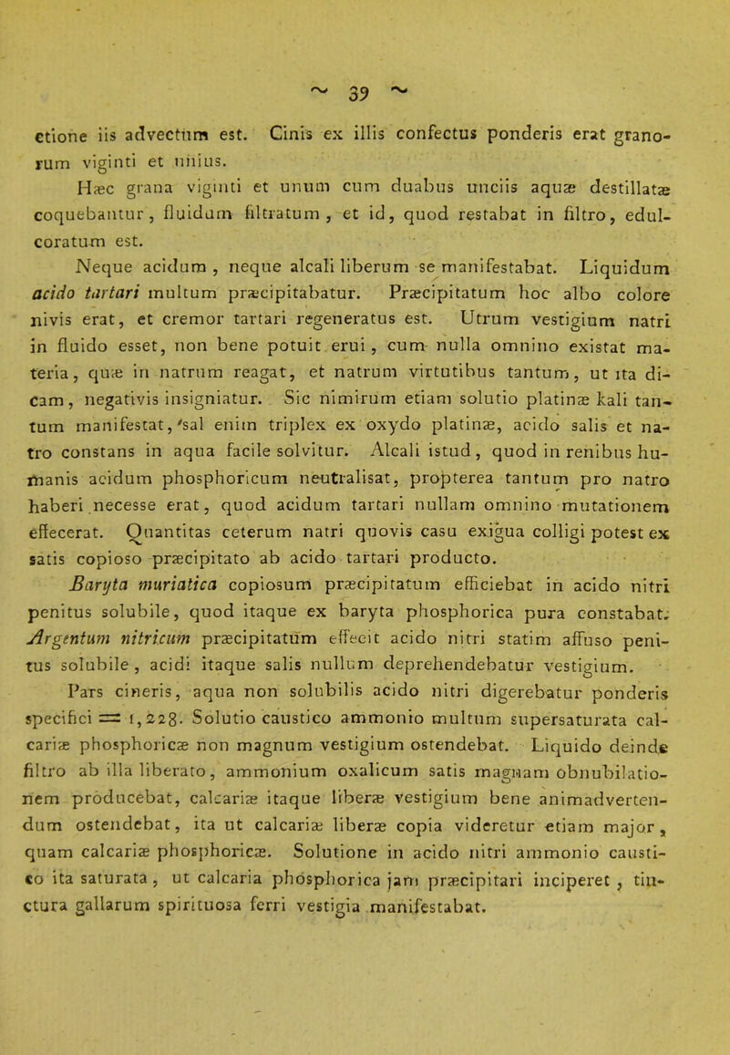 ctione iis advectfim est. Cinis ex illis confectus ponderis erat grano- rum viginti et unius. Haec grana viginti et unum cum duabus unciis aquae destillatae coquebantur, fluidam filtratum , et id, quod restabat in filtro, edul- coratum est. Neque acidum, neque alcali liberum se manifestabat. Liquidum acido tiirtari multum praecipitabatur. Praecipitatum hoc albo colore nivis erat, et cremor tartari regeneratus est. Utrum vestigium natrl in fluido esset, non bene potuit erui, cum nulla omnino existat ma- teria, quie in natriim reagat, et natrum virtutibus tantum, ut ita di- cam, negativis insigniatur. Sic nimirum etiam solutio platinae kali tan- tum manifestat,'sal enim triplex ex oxydo platinae, acido salis et na- tro constans in aqua facile solvitur. Alcali istud, quod in renibus hu- manis acidum phosphoricum neutralisat, propterea tantum pro natro haberi necesse erat, quod acidum tartari nullam omnino mutationem effecerat. Quantitas ceterum natri quovis casu exigua colligi potest ex satis copioso praecipitato ab acido tartari producto. Barijta muriatica copiosum praecipitatum efficiebat in acido nitri penitus solubile, quod itaque ex baryta phosphorica pura constabat. Argentum nitricum praecipitatum effecit acido nitri statim affuso peni- tus solubile, acidi itaque salis nullum deprehendebatur vestigium. Pars cineris, aqua non solubilis acido nitri digerebatur ponderis specifici = 1,228. Solutio caustico ammonio multum supersaturata cal- cariae phosphoricae non magnum vestigium ostendebat. Liquido deinde filtro ab illa liberato, ammonium oxalicum satis magnam obnubilatio- nem producebat, calcariae itaque liberae vestigium bene animadverten- dum ostendebat, ita ut calcariae liberae copia videretur etiam major, quam calcariae phosphoricae. Solutione in acido nitri ammonio causti- co ita saturata , ut calcaria phosphorica jam praecipitari inciperet , tin- ctura gallarum spirituosa ferri vestigia manifestabat.