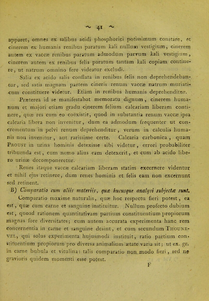 apparet, omnes ex salibus acidi phosphorici potissimum constare, et cinerem ex humanis renibus paratum kali nullum vestigium, cinerem autem ex vaccae renibus paratum admodum parvum kali vestigium , cinerem autem ex renibus felis paratum tantam kali copiam contine- re, ut riatrum omnino fere videatur excludi. Salia ex acido salis conflata in renibus felis non deprehendeban- tur, sed satis magnam partem cineris renum vaccae natrum muriati- cum constituere videtur. Etiam in renibus humanis deprehenditur. Praeterea id se manifestabat memoratu dignum , cinerem huma- num et majori etiam gradu cinerem felium calcariam liberam conti- nere, quae res cum eo coexistit, quod in substantia renum vaccae ipsa calcaria libera non invenitur, dum ea admodum frequenter ut con- crementum in pelvi renum deprehenditur, verum in calculis huma- nis nou invenitur , aut rarissime certe. Calcaria carbonica , quam Proust in urina hominis detexisse sibi videtur, errori probabiliter tribuenda est, cum nemo alius eam detexerit, et cum ab acido libe- ro urinae decomponeretur. Renes itaque vaccae calcariam liberam statim excernere videntur et nihil ejus retinere, dum renes hominis et felis eam non excernunt sed retinent. B) Comparatio cum aliis materiis, quae hucusque anahjsi subjectce sunt. Comparatio rnaxime naturalis, quae hoc respectu fieri potest, ea est, quae cum carne et sanguine instituitur. Nullum profecto dubium est, quoad rationem quantitativam partium constituentium propiorum magnas fore diversitates; cum autem accurata experimenta hanc rem concernentia in carne et sanguine desint, et cum secundum Tiioune- VEL, qui solus experimenta hujusmodi instituit, ratio partium con- stituentium propiorum pro diversa animalium aetate varia sit; ut ex. gr. in carne bubula et vitulina: talis comparatio non modo fieri, sed ne gravioris quidem momenti esse potest. F