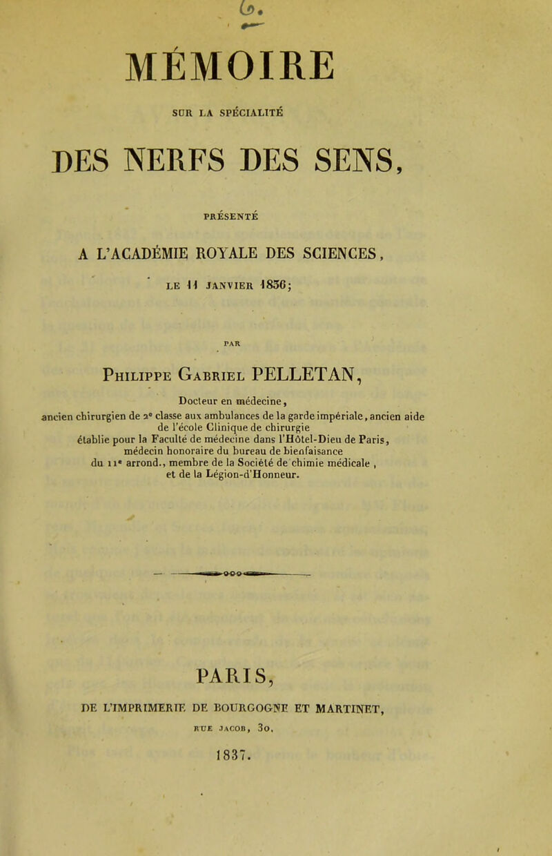 (J>. MÉMOIRE SDR LA SPÉCIALITÉ DES NERFS DES SENS, PRÉSENTÉ A L’ACADÉMIE ROYALE DES SCIENCES, LE H JANVIER 1836; PAR Philippe Gabriel PELLETAN, Docteur en médecine, ancien chirurgien de a® classe aux ambulances de la garde impériale, ancien aide de l’école Clinique de chirurgie établie pour la Faculté de médecine dans l’Hôtel-Dieu de Paris, médecin honoraire du bureau de bienfaisance du 11* arrond-, membre de la Société de chimie médicale , et de la Légion-d'Honneur. PARIS, DE L’IMPRIMERIE DE BOURGOGNE ET MARTINET, RÜE JACOB, 30. 1837.