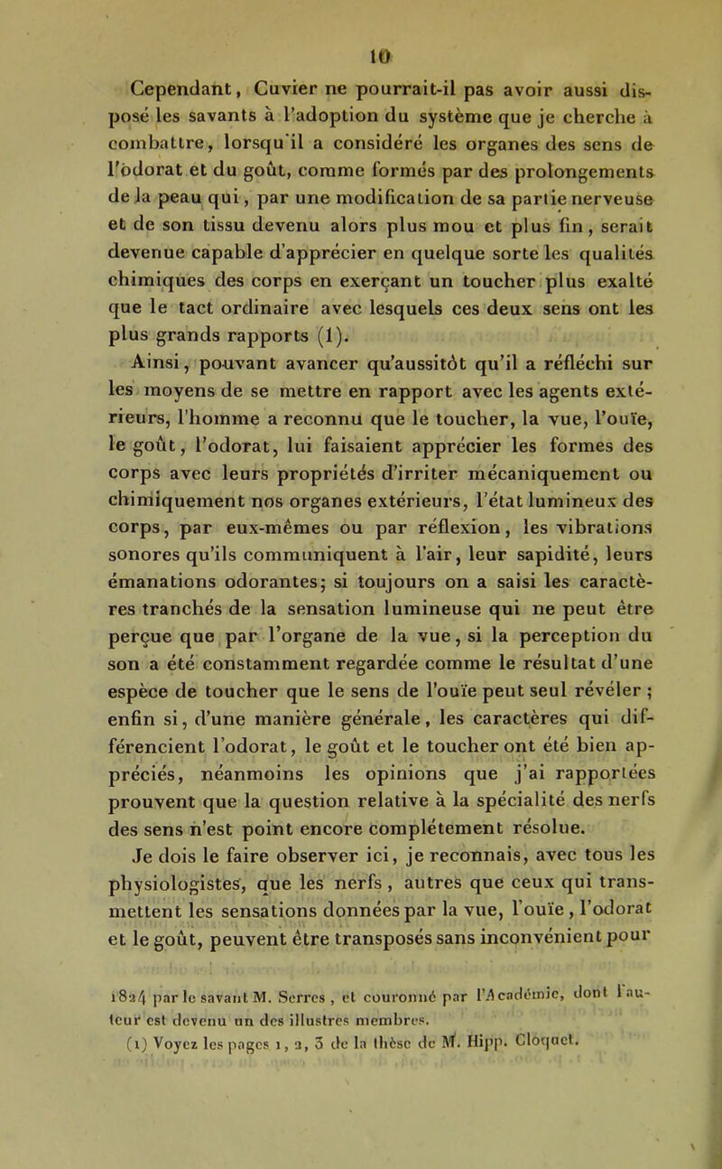 Cependant, Cuvier ne pourrait-il pas avoir aussi dis- posé les savants à l’adoption du système que je cherche à combattre, lorsqu il a considéré les organes des sens de Todorat et du goût, comme formés par des prolongements de Ja peau qui, par une modification de sa partie nerveuse et de son tissu devenu alors plus mou et plus fin, serait devenue capable d’apprécier en quelque sorte les qualités chimiques des corps en exerçant un toucher plus exalté que le tact ordinaire avec lesquels ces deux sens ont les plus grands rapports (1). Ainsi, pouvant avancer qu’aussitôt qu’il a réfléchi sur les moyens de se mettre en rapport avec les agents exté- rieurs, l’homme a reconnu que le toucher, la vue, l’ouïe, le goût, l’odorat, lui faisaient apprécier les formes des corps avec leurs propriétés d’irriter mécaniquement ou chimiquement nos organes extérieurs, l’état lumineux des corps, par eux-mémes ou par réflexion, les vibrations sonores qu’ils communiquent à l’air, leur sapidité, leurs émanations odorantes; si toujours on a saisi les caractè- res tranchés de la sensation lumineuse qui ne peut être perçue que par l’organe de la vue, si la perception du son a été constamment regardée comme le résultat d’une espèce de toucher que le sens de l’ouïe peut seul révéler ; enfin si, d’une manière générale, les caractères qui dif- férencient l’odorat, le goût et le toucheront été bien ap- préciés, néanmoins les opinions que j’ai rapportées prouvent que la question relative à la spécialité des nerfs des sens n’est point encore complètement résolue. Je dois le faire observer ici, je reconnais, avec tous les physiologistes, que les nerfs , autres que ceux qui trans- mettent les sensations données par la vue, l’ouïe , l’oclorat et le goût, peuvent être transposés sans inconvénient pour i8a4 par le savant M. Serres, et couronné par l’^cndéinjc, dont 1 au- teur est devenu un des illustres membres. (i) Voyez les pages i, 3, 3 de la thèse de IVl. Hipp. Clo(|ael.