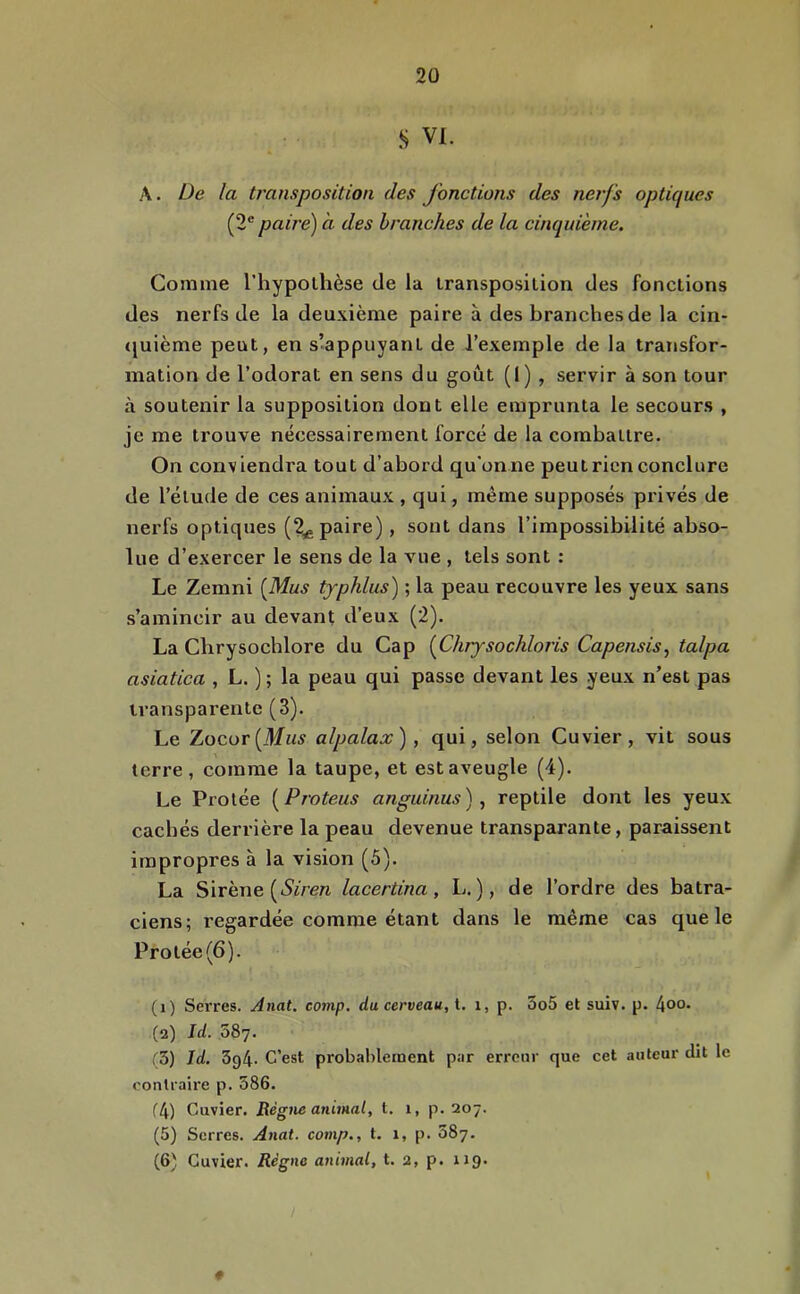 S VI. A. De la transposition des jonctions des nerfs optiques (2^ paire) à des branches de la cinquième. Comme l’hypolhèse de la iransposilion des fonctions des nerfs de la deuxième paire à des branches de la cin- <juième peut, en s’appuyant de l’exemple de la transfor- mation de l’odorat en sens du goût (I) , servir à son tour à soutenir la supposition dont elle emprunta le secours , je me trouve nécessairement forcé de la combattre. On conviendra tout d’abord qu'onne peutricn conclure de l’élude de ces animaux , qui, même supposés privés de nerfs optiques (2^ paire), sont dans l’impossibilité abso- lue d’exercer le sens de la vue , tels sont : Le Zemni {Mus typhlus) ; la peau recouvre les yeux sans s’amincir au devant d’eux (2). La Chrysochlore du Cap {^Chrysochloris Capensis^ talpa asiatica , L. ) ; la peau qui passe devant les yeux n’est pas transparente (3). Le Zocor(M«^ alpalax), qui, selon Cuvier, vit sous terre, comme la taupe, et est aveugle (4). Le Protée {^Proteus anguinus), reptile dont les yeux cachés derrière la peau devenue transparante, paraissent impropres à la vision (5). La Sirène (iSirere lacertina, L. ), de l’ordre des batra- ciens; regardée comme étant dans le même cas que le Protée (6). (i) Serres. Anat. cornp. du cerveau, t. i, p. 5o5 et suiv. p. 4o°* (а) Id. 587. r3) Id. 3g4. C’est probablement par erreur que cet auteur dit le contraire p. 586. f4) Cuvier. Règne animal, t. 1, p. 207. (5) Serres. Anat. comp., t. 1, p. 887. (б) Cuvier. Règne animal, t. 2, p. 119. «