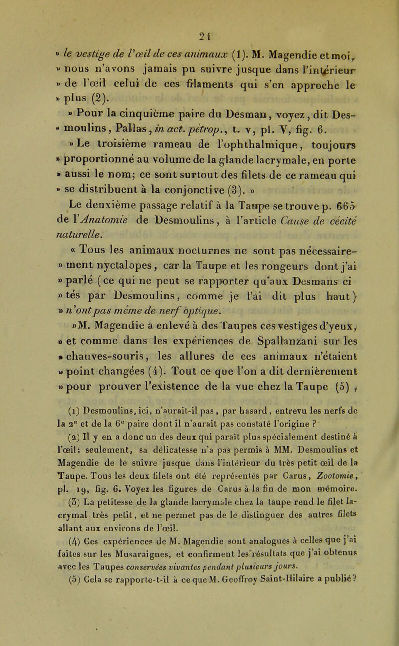 2i » le vestige de Vœil de ces animaux (1). M. Magendie et moi^ « nous n’avons jamais pu suivre jusque dans l’inl^rieur » de l’œil celui de ces filaments qui s’en approche le B plus (2). » Pour la cinquième paire du Desman, voyez , dit Des- • moulins, Pallas, wz «c?. t. v, pl. V, fig. 6. » Le troisième rameau de l’ophthalmique, toujours » proportionné au volume de la glande lacrymale, en porte » aussi le nom; ce sont surtout des filets de ce rameau qui » se distribuent à la conjonctive (3). » Le deuxième passage relatif à la Taape se trouve p. fifià de l'Anatomie de Desmoulins, à l’article Cause de cécité naturelle. « Tous les animaux nocturnes ne sont pas nëcessaire- » ment nyctalopes, car la Taupe et les rongeurs dont j’ai O parlé (ce qui ne peut se rapporter qu’aux Desmans ci » tés par Desmoulins, comme je l’ai dit plus haut) » n’ont pas même de nerf optique. »M. Magendie a enlevé à des Taupes ces vestiges d’yeux, n et comme dans les expériences de Spallanzani sur les • chauves-souris, les allures de ces animaux n’étaient w point changées (4). Tout ce que l’on a dit dernièrement «pour prouver l’existence de la vue chez la Taupe (5) , (1) Desmoulins,ici, n’aurail-il pas, par hasard, entrevu les nerfs de la 2® et de la 6® paire dont il n’aurait pas constaté l’origine ? (2) Il y en a donc un des deux qui paraît plus spécialement destiné à l’œil; seulement, sa délicatesse n’a pas permis à MM. Desmoulins et Magendie de le suivre jusque dans l'intérieur du très petit œil de la Taupe. Tous les deux Ciels ont été représentés par Carus, Zootomie, pl. ig, fig. 6. Voyez les figures de Carus à la fin de mon mémoire. (3_) La petitesse de la glande lacrymale chez la taupe rend le filet la- crymal très petit, et ne permet pas de le distinguer des autres filets allant aux environs de l’œil. (4) Ces expériences de M. Magendie sont analogues h celles que j ai faites sur les Musaraignes, et confirment lesTésultals que j’ai obtenus avec les Taupes conservées vivantes pendant plusieurs jours. (5j Cela se rapporte-t-il à ce que M. Geoffroy Saint-Hilaire a publié?