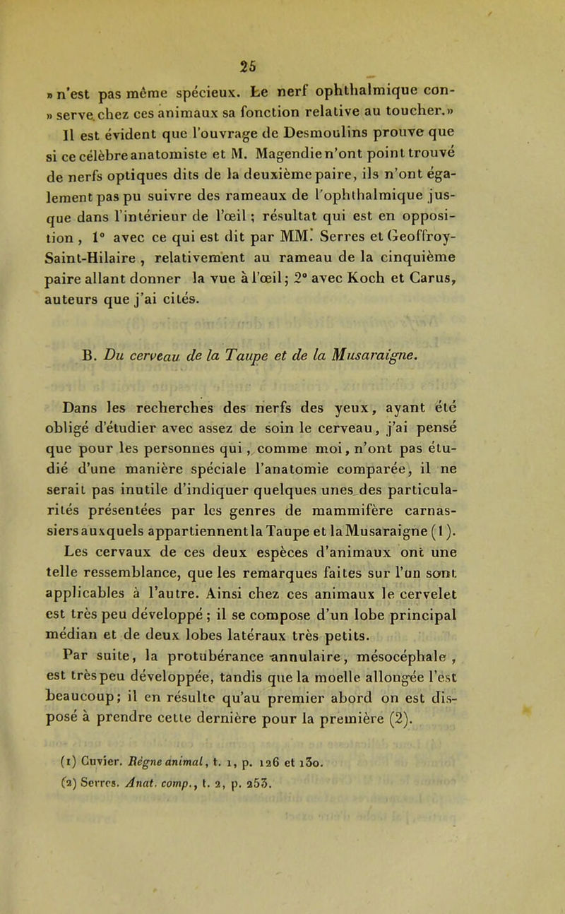 » n'est pas même spécieux, fce nerf ophthalmique con- » serve.chez ces animaux sa fonction relative au toucher.» Il est évident que l’ouvrage de Desmoulins prouve que si ce célèbre anatomiste et M. Magendie n’ont point trouvé de nerfs optiques dits de la deuxième paire, ils n’ont éga- lement pas pu suivre des rameaux de l’ophlhalmique jus- que dans l’intérieur de l’œil ; résultat qui est en opposi- tion , 1® avec ce qui est dit par MM. Serres et Geoffroy- Saint-Hilaire , relativement au rameau de la cinquième paire allant donner la vue à l’œil; 2® avec Koch et Carus, auteurs que j’ai cités. B. Du cerveau de la Taupe et de la Musaraigne. Dans les recherches des nerfs des yeux, ayant été obligé d’étudier avec assez de soin le cerveau, j’ai pensé que pour les personnes qui, comme moi, n’ont pas étu- dié d’une manière spéciale l’anatomie comparée, il ne serait pas inutile d’indiquer quelques unes des particula- rités présentées par les genres de mammifère carnas- siersauxquels appartiennentlaTaupe et laMusaraigne (1 ). Les cervaux de ces deux espèces d’animaux ont une telle ressemblance, que les remarques faites sur l’un sont applicables à l’autre. Ainsi chez ces animaux le cervelet est très peu développé ; il se compose d’un lobe principal médian et de deux lobes latéraux très petits. Par suite, la protubérance-annulaire, mésocéphale , est très peu développée, tandis que la moelle allongée l’est beaucoup; il en résulte qu’au premier abord on est dis- posé à prendre cette dernière pour la première (2). (i) Cuvier. Règne animal, t. i, p. 126 et i3o. (i) Serres. Anat. camp., t. 2, p. 253.