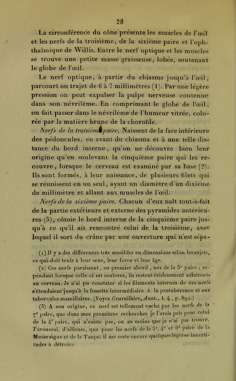 La circonférence du cône'présente les muscles de l’œil et les nerfs de la troisième, de la sixième paire et l’oph- thalmique de Willis. Entre le nerf optique et les muscles se trouve une petite masse graisseuse, lobée, soutenant le globe de l’œil. Le nerf optique, à partir du chiasma jusqu’à l’œil, parcourt un trajet de 6 à 7 millimètres (I). Par une légère pression on peut expulser la pulpe nerveuse contenue dans son névrilème. En comprimant le globe de l’œil, on fait passer dans le névrilème de l’humeur vitrée, colo- rée par la matière bru^e de la choro'ide. ISerfs de la troisienmpaire. Naissent de la face inférieure des pédoncules, en avant du chiasma et à une telle dis- tance du bord interne, qu’on ne découvre bien leur origine qu’en soulevant la cinquième paire qui les re- couvre, lorsque le cerveau est examiné par sa base (2). Ils sont formés, à leur naissance, de plusieurs filets qui se réunissent en un seul, ayant un diamètre d’un dixième de millimètre et allant aux muscles de l’œil. Nerfs de la sixième paire. Chacun d’eux naît tout-à-fait de la partie extérieure et externe des pyramides antérieu- res (3), côtoie le bord interne de la cinquième paire jus- qu’à ce qu’il ait rencontré celui de la troisième, avec lequel il sort du crâne par une ouverture qui n’est sépa- (1) Il y a des différences très sensibles en dimensions selon les su jets, ce qui-doit tenir à leur sexe, leur force cl leur âge. (2) Ces nerfs paraissent, au premier abord , nés de la 5® paire ; ce- pendant lorsque celle-ci est soulevée, ils restent évidemment adhérents au cerveau. Je n’ai pu constater si les filaments internes de ces nerfs s’étendaient jusqu’à la fossette intermédiaire à la protubérance et aux tubercules mamillaires. (Voyez Cruveilhier, t. 4, P-891.) (3) A son origine, ce nerf est tellement caché par les nerfs de la 7® paire, que dans mes premières recherches je l’avais pris pour celui de la 4'paire, qui n’existe pas, ou au moins que je n’ai pas trouvé. J’avouerai, d’ailleurs, que pour les nerfs de la 3°, 4” fi® paire de I.i Musaraigne et de la 'J'dupc, il me reste encore quelques légères inceiti- ludes à détruire