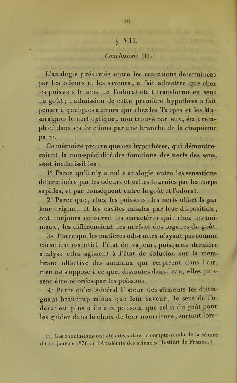 10 § VII. Conclusions (I)j L’analogie présumée entre les sensations déterminées par les odeurs et les saveurs, a fait admettre que chez les poissons le sens de l’odorat était transformé en sens du goût ; l’admission de cette première hypothèse a fait penser à quelques auteurs que chez les Taupes et les Mu- saraignes le nerf optique , non trouvé par eux, était rem- placé datjs ses fonctions par une brandie de la cinquième paire. Ce mémoire prouve que ces hypothèses, qui démontre- raient la non-spécialité des fonctions des nerfs des sens, sont inadmissibles : 1° Parce qu’il n’y a nulle analogie entre les sensations déterminées par les odeurs et celles fournies par les corps sapides, et par conséquent entre le goût et l’odorat. 2° Parce que, chez les poissons, les nerfs olfactifs par leur origine, et les cavités nasales par leur disposition, ont toujours conservé les caractères qui, chez les ani- maux, les différencient des nerfs et des organes du goût. 3“ Parce que les matières odorantes n’ayant pas comme caractère essentiel l’état de vapeur, puisqu’en dernière analyse elles agissent à l’état de solution sur la mem- brane olfactive des animaux qui respirent dans Pair, rien ne s’oppose à ce que, dissoutes dans l’eau, elles puis- sent être odorées par les poissons. 4° Parce qu’èn général l’odeur des aliments les distin- guant beaucoup mieux que leur saveur, le sens de l’o- dorat est plus utile aux poissons que celui du goût pour les guider dans le choix de leur nourriture , surtout lors- (i) Ces conclusions ont été citées clans le cotnpte-reudu de la séance