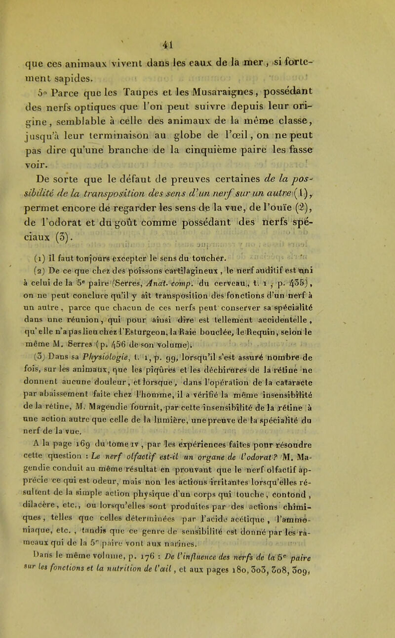 que ces animaux vivent dans les eaux de la mer , si forte- ment sapides. ô Parce que les Taupes et les Musai'aignes, possédant des nerfs optiques que l’on peut suivre depuis leur ori- eine, semblable à celle des animaux de la même classe, jusqu’à leur terminaison au globe de l’œil, on ne peut pas dire qu’une branche de la cinquième paire les fasse voir. De sorte que le défaut de preuves certaines de la pos- sibilité de la transposition des sens d’un nerf sur un a«irei(l), permet encore de regarder les sens de la vue, de l’ouïe (2), de l’odorat et du goût comme possédant >des nerfs spé- ciaux (3). ' ‘ ii; Jilj . (i) il faut toujours excepter le sens du toucher. (a) De ce que chez des poissons cartilagineux , le nerf auditif esttini à celui de la 5* paire (Serres, Andt. aomp. du cerveau,, t. i ,• p. '435), on ne peut conclure qu’il y ait transposition dfes fonctions d’un 'nerf à un autre, parce que chacun de ces nerfs peut conserver sa spécialité dans une réunion, qui pour ainsi dire est tellement acoidentelle, qu’elle n’a pas lieu chez l’Esturgeon, la‘Raie bouclée, le'Requin, selon le même M. Serres (p» de son volume)t ■' (3j Dans sa Physiologie, t. i, p. gg, lorsqu’il s’eSt assuré nombre de fois, sur les animaux, que les piqûres et les déchirures de la l'étinè 'ne donnent aucune douleur, et lorsque, dans l’opération de la cataracte par abaissement faite chez l'homme, il a vériBé la même insensibilité delà rétine, M. Magendie fournit, par cette insensibilité delà rétine à une action autre que celle de la lumière, unepreuve de la spécialité du nerf de la vue. A la page i6g du tome iv , par les expériences faites pour résoudre cette question : Le nerf olfactif est-il un organe de l’odorat ? M. Ma- gendie conduit au même résultat en prouvant que le nerf olfactif ap- précie ce qui est odeur, mais non les actions irritantes lorsqu’elles ré- sultent de la simple action physique d’un corps qui touche, contond , dilacère, etc., ou lorsqu’elles sont produites par des actions chimi- ques , telles que celles détertninées par l’acide acétique , l’ammô- niaque, etc. , tandis que ce genre de sensibilité est donné par les ra- meaux qui de la S' paire vont aux narines. Dans le même volume, p. 176 : De l'influence des nerfs de (u 5' paire «ur les fonctions et la nutrition de l’œil, et aux pages 180, 3o3, 5o8, 3og,