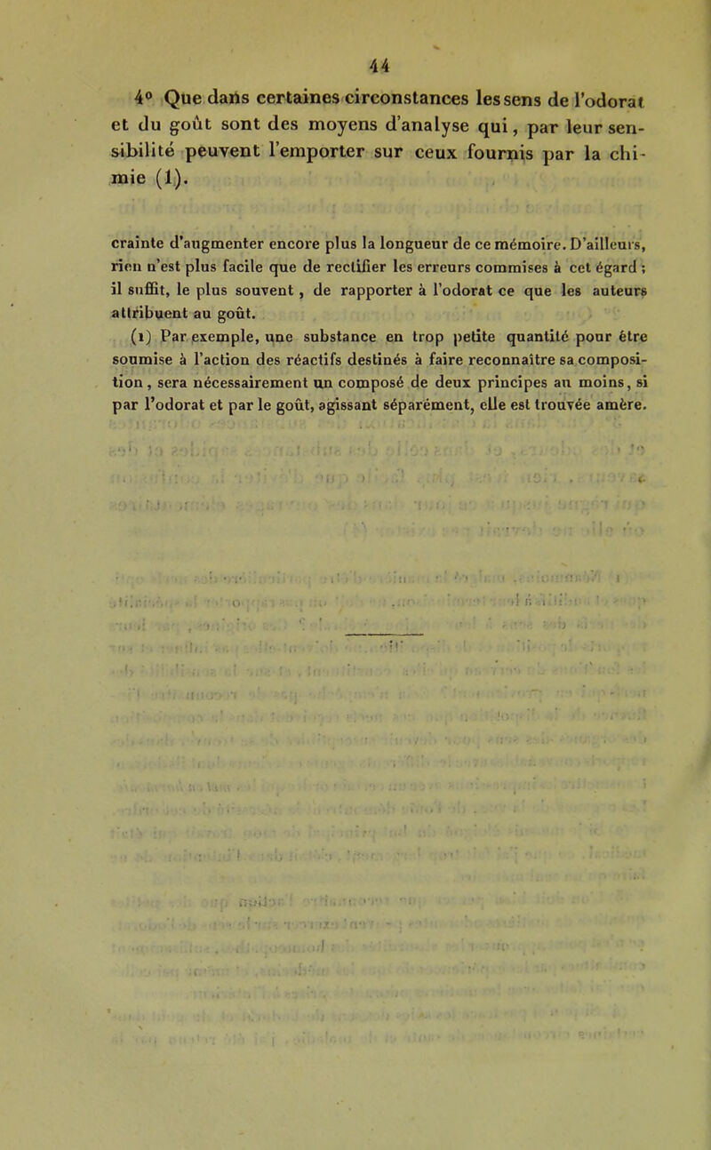 4° Que daUs certaines circonstances les sens de Todorai et du goût sont des moyens d’analyse qui, par leur sen- sibilité peuvent l’emporter sur ceux fournis par la chi- mie (1), crainte d’augmenter encore plus la longueur de ce mémoire. D’ailleurs, rien n’est plus facile que de rectifier les erreurs commises à cet égard ; il suffit, le plus souvent, de rapporter à l’odorat ce que les auteurs attribuent au goût. (i) Par exemple, une substance en trop petite quantité pour être soumise à l’action des réactifs destinés à faire reconnaître sa composi- tion , sera nécessairement un composé de deux principes an moins, si par l’odorat et par le goût, agissant séparément, elle est trouvée amère. . (. !■ nwiJ-î. ' ■' i • ■ 1 -I - ^ iT • ' .fv-- I