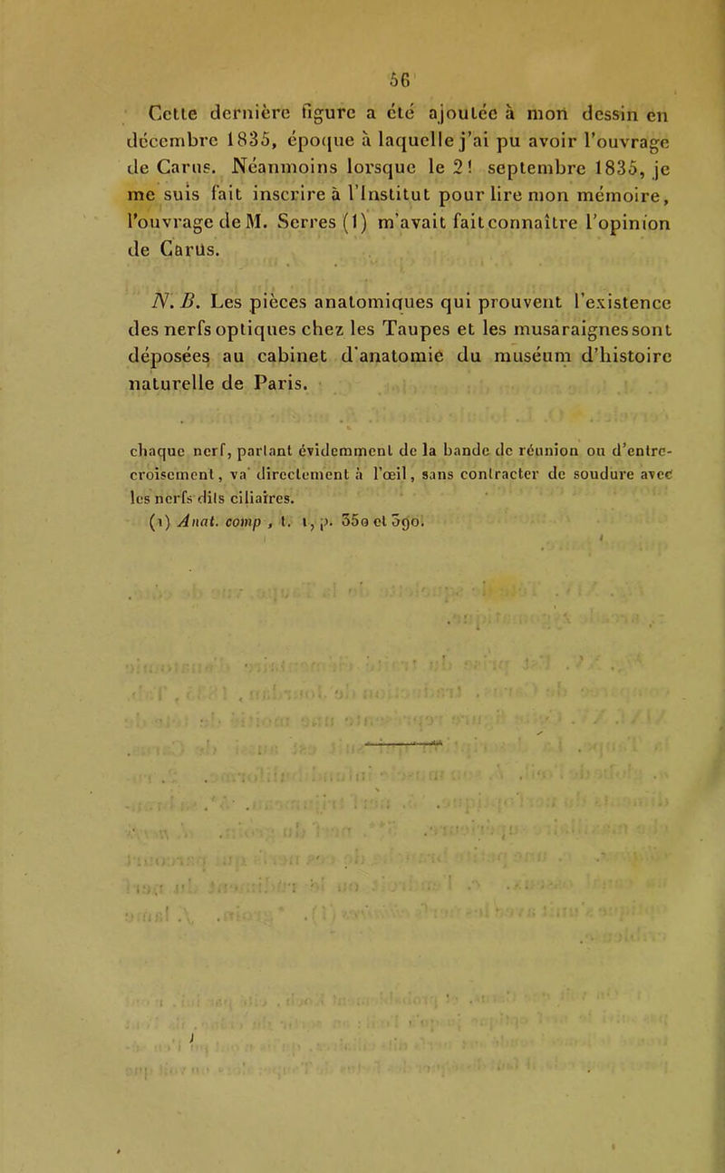 Cette dernière figure a etc ajoutée à mon dessin en décembre 1835, épo({ue à laquelle j’ai pu avoir l’ouvrage de Carns. Néanmoins lorsque le 2 ! septembre 1835, je me suis fait inscrire à l’Institut pour lire mon mémoire, l’ouvrage de M. Serres (1) m’avait fait connaître l’opinion de Carüs. N. B. Les pièces anatomiques qui prouvent l’existence des nerfs optiques chez les Taupes et les musaraignes sont déposées au cabinet d'anatomie du muséum d’histoire naturelle de Paris. • chaque nerf, parlant éviclemmenl de la bande de réunion ou d’entre- croisement, va' directement à l’œil, sans contracter de soudure avec les nerfs dils ciliaires. (^\) Anat. comp , t. i,p. SSoetoejo.