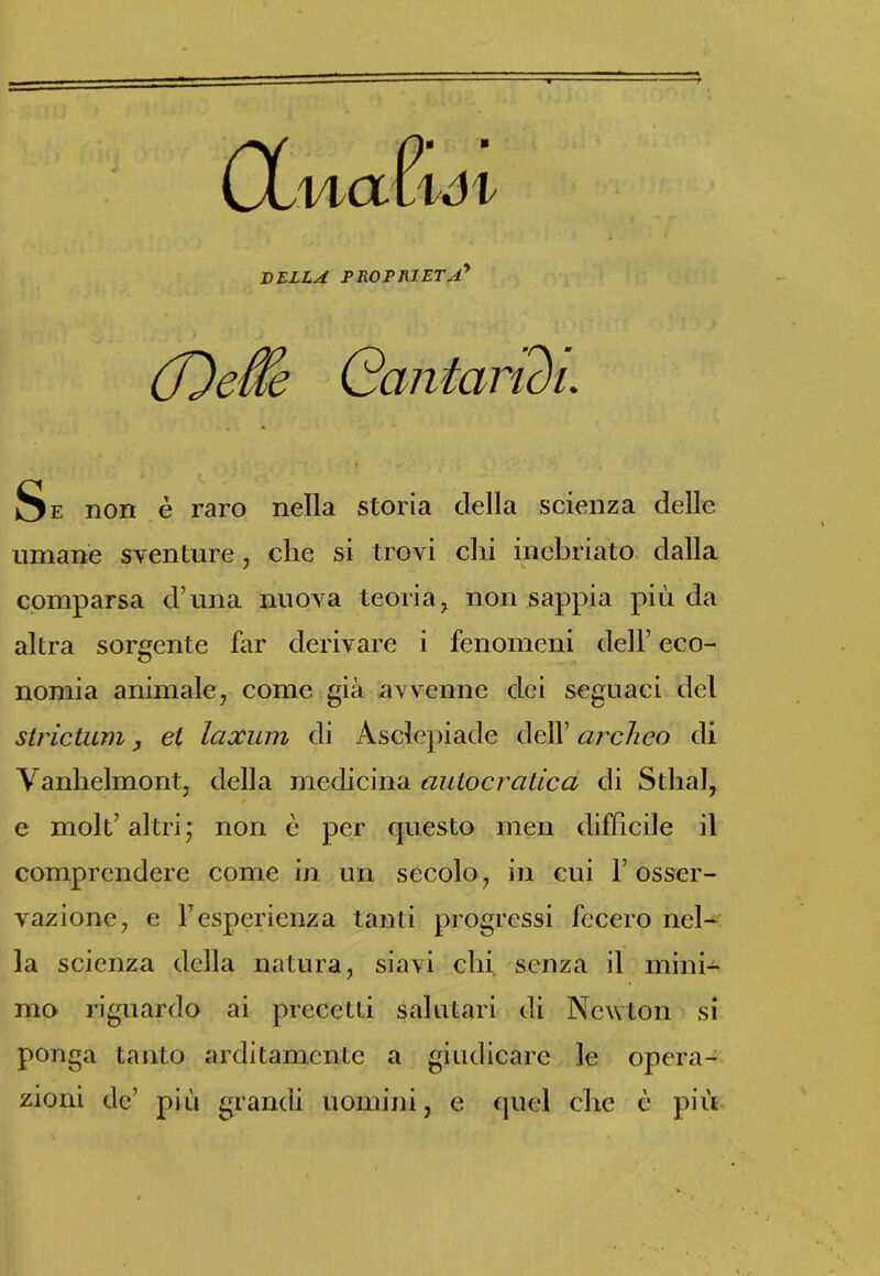 DELLA PROPRIETÀ* (Deffe Cantaridi. Se non è raro nella storia della scienza delle umane sventure, che si trovi chi inebriato dalla comparsa d una nuova teoria , non sappia più da altra sorgente far derivare i fenomeni dell’ eco- nomia animale, come già avvenne dei seguaci del stridimi, et laxum di Asclepiade dell’ archeo di Vanhelmont, della medicina autocratica di Stilai, e molt’ altri,* non è per questo men difficile il comprendere come in un secolo, in cui l’osser- vazione, e 1Tesperienza tanti progressi fecero nel- la scienza della natura, siavi chi senza il mini- mo riguardo ai precetti salutari di Newton si ponga tanto arditamente a giudicare le opera- zioni de’ più grandi uomini, e quel che è più