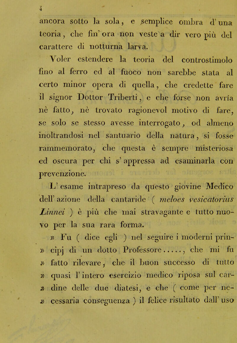 ancora sotto la sola, e semplice ombra d’una teoria, clic fin’ ora non veste a dir vero più del carattere di notturna larva. Voler estendere la teoria del controstimolo fino al ferro ed al fuoco non sarebbe stata al certo minor opera di quella, che credette fare il signor Dottor Triberti, e che forse non avrla nè fatto} nè trovato ragionevol motivo di fare, se solo se stesso avesse interrogato,, od almeno inoltrandosi nel santuario della natura, si fosse rammemorato, che questa è sempre misteriosa ed oscura per chi s’appressa ad esaminarla con prevenzione. L’ esame intrapreso da questo giovine Medico dell’ azione della cantaride ( meloes vesicatorius Linnei ) è più che mai stravagante e tutto nuo- vo per la sua rara forma. i) Fu ( dice egli ) nel seguire i moderni prin- » cip] di un dotto Professore , che mi fu )) fatto rilevare, che il buon successo di tulio » quasi Finterò esercizio medico riposa sul car- dine delle due diatesi, e che ( come per ne- cessarla conseguenza ) il felice risultato dall’ uso