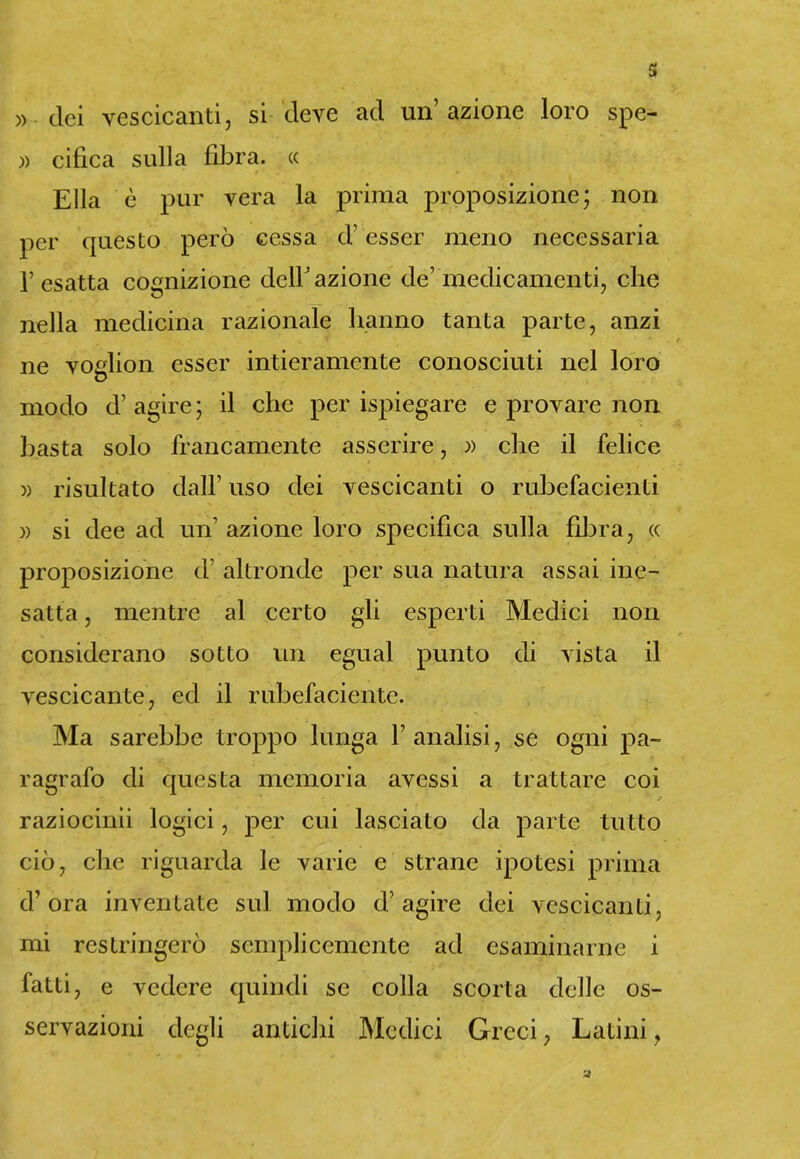 » elei vescicanti, si deve ad un’azione loro spe- » cifica sulla fibra. « Ella è pur vera la prima proposizione; non per questo però cessa d’esser meno necessaria l’esatta cognizione dell’azione de’medicamenti, che nella medicina razionale hanno tanta parte, anzi ne voglion esser intieramente conosciuti nel loro modo d’ agire; il che per ispiegare e provare non basta solo francamente asserire, « che il felice » risultato dall’ uso dei vescicanti o rubefacenti » si dee ad un’ azione loro specifica sulla fibra, cc proposizione d’ altronde per sua natura assai ine- satta , mentre al certo gli esperti Medici non considerano sotto un egual punto di vista il vescicante, ed il rubefaciente. Ma sarebbe troppo lunga l’analisi, se ogni pa- ragrafo di questa memoria avessi a trattare coi ’ / raziocino logici, per cui lasciato da parte tutto ciò, che riguarda le varie e strane ipotesi prima d’ora inventate sul modo d'agire dei vescicanti, mi restringerò semplicemente ad esaminarne i fatti, e vedere quindi se colla scorta delle os- servazioni degli antichi Medici Greci, Latini,