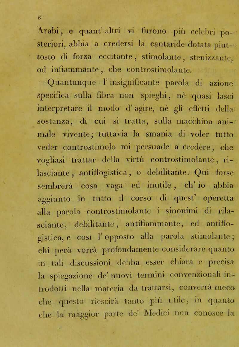 steriori, abbia a credersi la cantaride dotata piut- tosto di forza eccitante, stimolante, stenizzante, od infiammante, che controstimolanlc. Quantunque Y insignificante parola di azione specifica sulla fibra non spieghi, nè quasi lasci interpretare il modo d’agire, nè gli effetti della sostanza, di cui si tratta, sulla macchina ani- male vivente; tuttavia la smania di voler tutto veder controstimolo mi persuade a credere, che vogliasi trattar della virtù controstimolante, ri- lasciale , antiflogistica, o debilitante. Qui forse sembrerà cosa vaga ed inutile , eh’ io abbia aggiunto in tutto il corso di quest’ operetta alla parola controstimolante i sinonimi di rila- sciarne, debilitante, antifiammante, ed antiflo- gistica, e così f opposto alla parola stimolante ; chi però vorrà profondamente considerare quanto in tali discussioni debba esser chiara e precisa la spiegazione de’ nuovi termini convenzionali in- trodotti nella materia da trattarsi, converrà meco che questo riescirà tanto più utile, in quanto che la maggior parte de’ Medici non conosce la