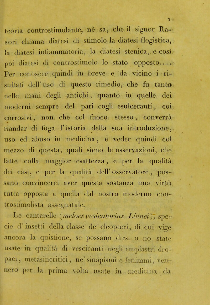 1 teoria controstimolante, nò sa, clic il signor R.a- sori chiama diatesi di stimolo la diatesi flogistica, la diatesi infiammatoria, la diatesi stenica, e così poi diatesi di controstimolo lo stato opposto.... Per conoscer quindi in breve e da vicino i ri- sultati dell’ uso di questo rimedio, che fu tanto nelle mani degli antichi, quanto in quelle dei moderni sempre del pari cogli esulceranti, coi corrosivi, non che col fuoco stesso, converrà riandar di fuga V istoria della sua introduzione, uso ed abuso in medicina, e veder quindi col mezzo di questa, quali sieno le osservazioni, che fatte colla maggior esattezza, e per la qualità dei casi, e per la qualità dell’ osservatore, pos- sano convincerci aver questa sostanza una virtù tutta opposta a quella dal nostro moderno con- trostimolista assegnatale. Le cantarelle (jneloes vesicatorius Limici), spe- cie d’ insetti della classe de’ cleopteri, di cui vige ancora la quislione, se possano dirsi o no state usate in qualità di vescicanti negli empiastri dro- paci, metasincritici, ne’ sinapismi e fenimmi, ven- nero per la prima volta usate in medicina da