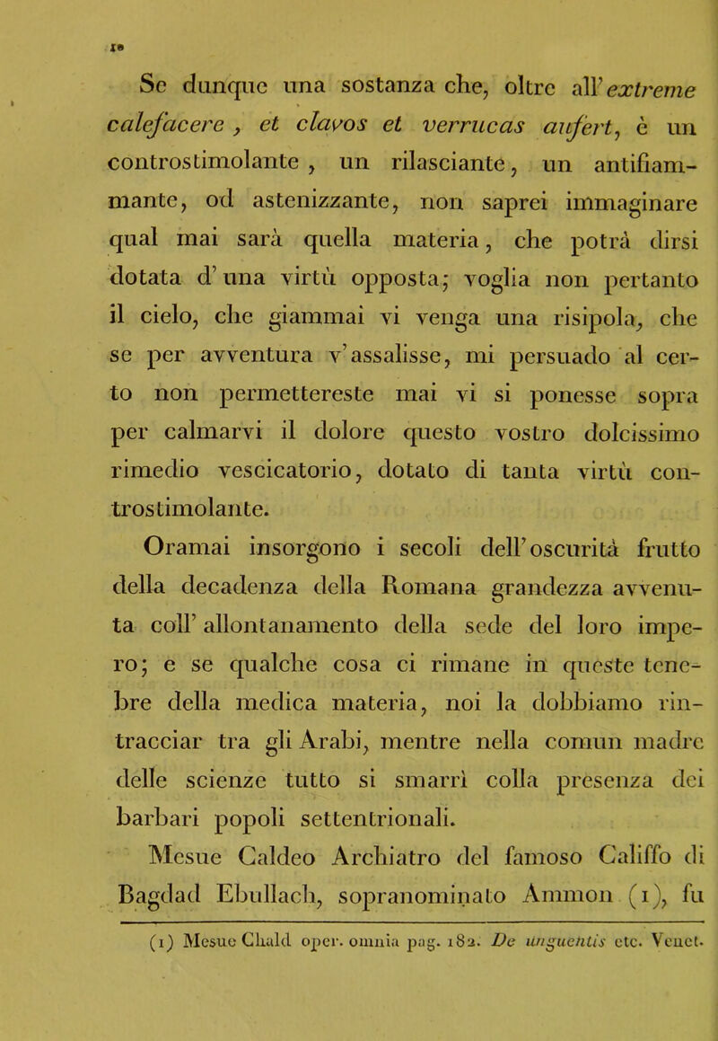 Se dunque una sostanza che, oltre all7extreme calefacero , et clavos et verrucas aufert, è un controstimolante, un rilasciarne, un antifiam- mante, od astenizzante, non saprei immaginare qual mai sarà quella materia, che potrà dirsi dotata d’una virtù opposta; voglia non pertanto il cielo, che giammai vi venga una risipola, che se per avventura v’assalisse, mi persuado al cer- to non permettereste mai vi si ponesse sopra per calmarvi il dolore questo vostro dolcissimo rimedio vescicatorio, dotato di tanta virtù con- trostimolante. Oramai insorgono i secoli dell’oscurità frutto della decadenza della Romana grandezza avvenu- ta coll’ allontanamento della sede del loro impe- ro; e se qualche cosa ci rimane in queste tene- bre della medica materia, noi la dobbiamo rin- tracciar tra gli Arabi, mentre nella commi madre delle scienze tutto si smarrì colla presenza dei barbari popoli settentrionali. Mesue Caldeo Archiatro del famoso Califfo di Bagdad Ebullach, sopranominato Aminoli (i), fu (i) Mesue Glutiti oper. omnia }uig. 182. De Unguetitis etc. Veuet.