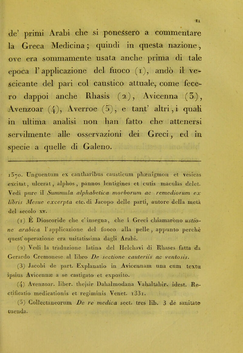 ? de’ primi Arabi che si ponessero a commentare la Greca Medicina ; quindi in questa nazione, ove era sommamente usata anche prima di tale epoca l’applicazione del fuoco (i), andò il ve* scicante del pari col caustico attuale, come fece- ro dappoi anche Rliasis ( 2 ), Avicenna ( 5 ) , Avenzoar (4), Averroe (5), e tant’ altri, i quali in ultima analisi non han fatto che attenersi servilmente alle osservazioni dei Greci ? ed in specie a quelle di Galeno. 1570. Unguentimi ex cantliaribus causticum phsenigmon et. vesicas excitat, ulcerat, alphos , pannos lentigines et cutis maculas delet. Vedi pure il Summula alphabetica morborum ac reme dio rum ex libris Mesue excerpta eie. di Jacopo delle parti, autore della metà del secolo xv. (x) E Dioscoride che c'insegna, che i Greci chiamarono unzio- ne arabica l’applicazione del fuoco alla pelle , appunto perchè cpiest’ operazione era usitatissima dagli Arabi. (2) Vedi la traduzione latina del Helchavi di Rhases fatta da Gerardo Cremonese al libro De sectionc cauteriis ac ventosis. (3) Jacobi de part. Explanatio in Avicennam una cum textu ipsius Avicennaj a se castigalo et exposito. (4) Avenzoar. liber. thejsir Dalialmodana Vallai tallir, idest. Re- clificatio medicationis et regiminis Venet. i33i. (5) Collectaneorum De re medica sect. tres lib. 3 de sanitaln tuenda.