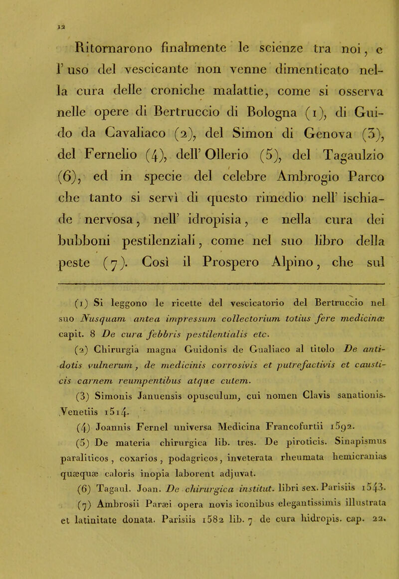 Ritornarono finalmente le scienze tra noi, e f uso del vescicante non venne dimenticato nel- la cura delle croniche malattie, come si osserva nelle opere di Bertruccio di Bologna (i), di Gui- do da Gavaliaco (2), del Simon di Genova (3), del Fernelio (4), dell’ Ollerio (3), del Tagaulzio (6), ed in specie del celebre Ambrogio Parco che tanto si servì di cpiesto rimedio nell ischia- de nervosa, nell’ idropisia, e nella cura dei bubboni pestilenziali, come nel suo libro della peste (7). Così il Prospero Alpino, che sul (1) Si leggono le ricette del vescicatorio del Bertruccio nel suo Nusquam antea impressimi collectorium tolius fere medicince capit. 8 De cura febbris pestilentialis etc. (2) Chirurgia magna Guidonis de Gualiaco al titolo De anti- dotis vulnerimi, de medicinis corrosivis et putrefactivis et caiuti- ci s camera reumpentibus atque cutem. (3) Simonis Januensis opusculunr, cui nomen Clavis sanationis. Venedis i5i4- (4) Joannis Fernel universa Medicina Francofurdi iSga. (5) De materia chirurgica lib. tres. De pirodcis. Sinapismus paraliticos , coxarios , podagricos 7 inveterata rheumata hemicranias qusequae caloris inopia laborent adjuvat. (6) Tagaul. Joan. De chirurgica institut. libri sex. Parisiis i543. (7) Ambrosii Parasi opera novis iconibus elegantissimi illustrata