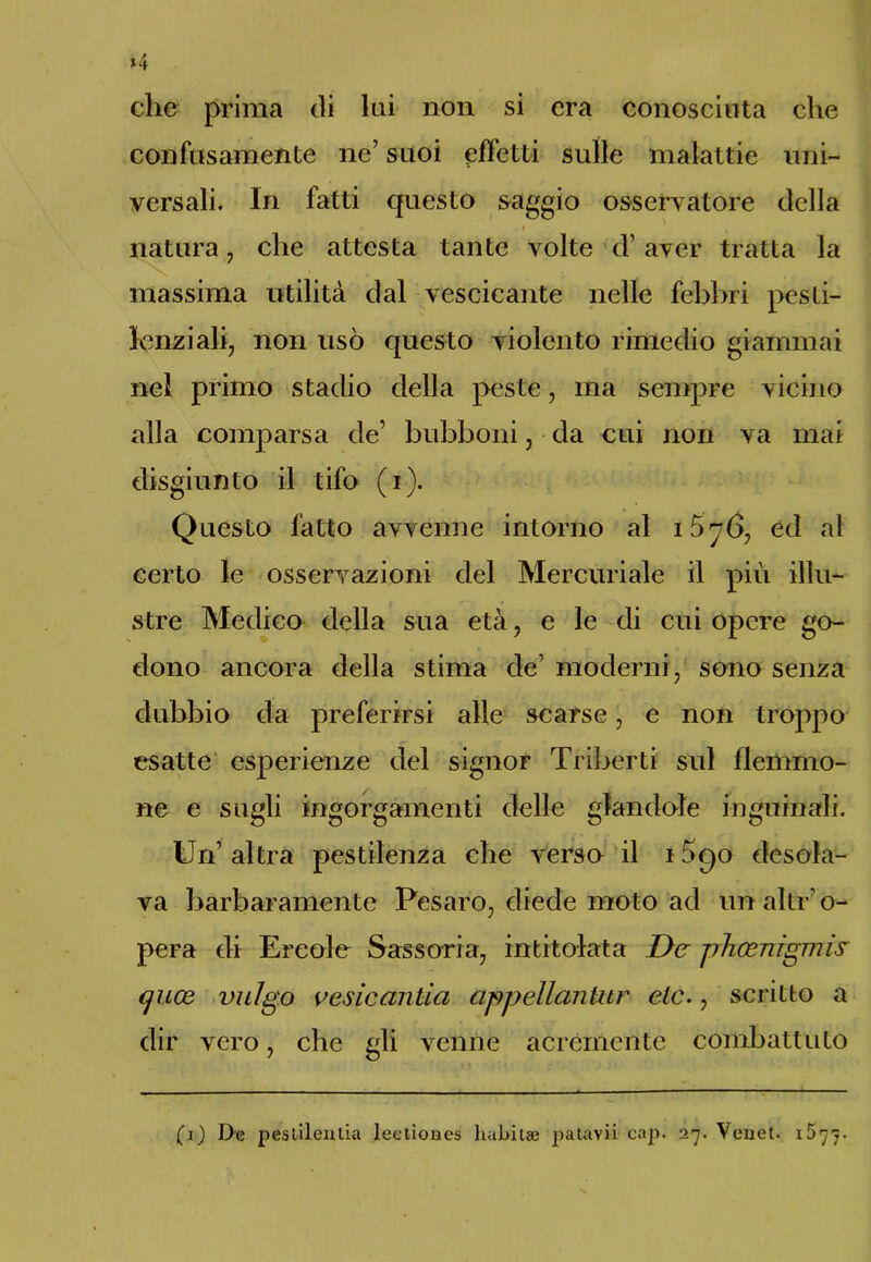 che prima di lui non si era conosciuta che confusamente ne’ suoi effetti sulle malattie uni- versali. In fatti questo saggio osservatore della natura, che attesta tante volte d'aver tratta la massima utilità dal vescicante nelle febbri pesti- lenziali, non usò questo violento rimedio giammai nel primo stadio della peste, ma sempre vicino alla comparsa de’ bubboni, da cui non va mai disgiunto il tifo (i). Questo fatto avvenne intorno al 1576, ed al certo le osservazioni del Mercuriale il più illu- stre Medico della sua età, e le di cui opere go- dono ancora della stima de’ moderni, sono senza dubbio da preferirsi alle scarse, e non troppo esatte esperienze del signor Triberti sul flemmo- ne e sugli ingorgamenti delle glandole inguinali. Un’ altra pestilenza che versa il 15c)0 desola- va barbaramente Pesaro, diede moto ad un altro-* pera di Ercole Sassoria, intitolata De pheenignus cjuoe vulgo vesic cintici appellantur eie., scritto a dir vero, che gli venne acremente combattuto