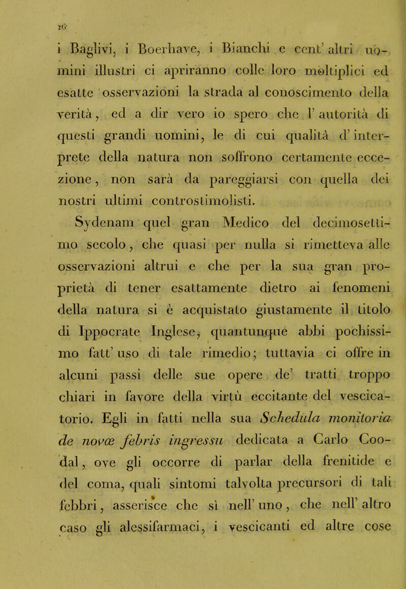 mini illustri ci apriranno colle loro moltiplici ed esatte osservazioni la strada al conoscimento della verità, ed a dir vero io spero che 1’ autorità di epiesti grandi uomini, le di cui qualità d’inter- prete della natura non soffrono certamente ecce- zione , non sarà da pareggiarsi con quella dei- nostri ultimi controstimolisti. Sydenam quel gran Medico del decimosetti- mo secolo, che quasi per nulla si rimetteva alle osservazioni altrui e che per la sua gran pro- prietà di tener esattamente dietro ai fenomeni della natura si è acquistato giustamente il titolo di Ippocrate Inglese, quantunque abbi pochissi- mo fatt’ uso di tale rimedio; tuttavia ci offre in alcuni passi delle sue opere de’ tratti troppo chiari in favore della virtù eccitante del vescica- torio. Egli in fatti nella sua Schedula monitoria eie novee febris ingressa, dedicata a Carlo Coo- dal, ove gli occorre di parlar della frenitide e del coma, quali sintomi talvolta precursori di tali febbri, asserisce che sì nell’ uno, che nell’ altro caso gli alessifarmaci, i vescicanti ed altre cose