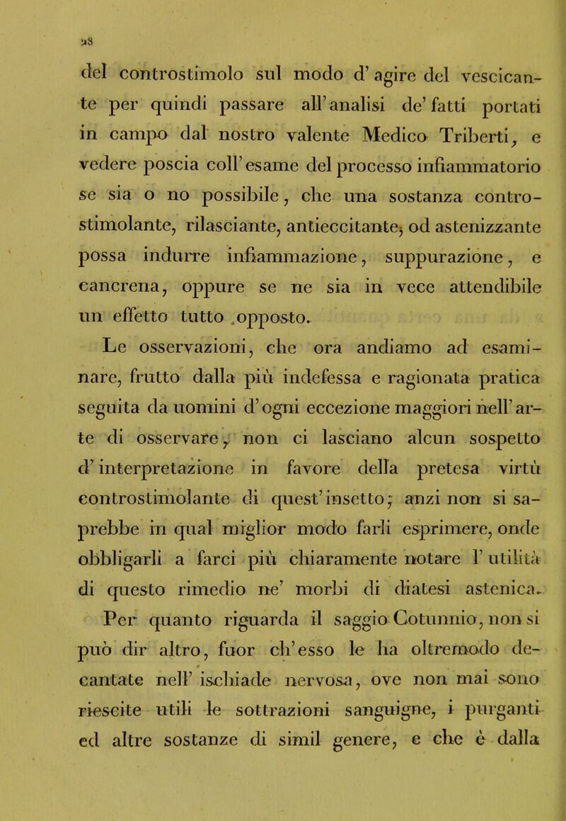elei controstimolo sul modo d’ agire del vescican- te per quindi passare all’analisi de’fatti portati in campo dal nostro valente Medico Triberti, e vedere poscia coll’esame del processo infiammatorio se sia o no possibile, die una sostanza contro- stimolante, rilassante, antieccitante5 od astenizzante possa indurre infiammazione, suppurazione, e cancrena, oppure se ne sia in vece attendibile un effetto tutto .opposto. Le osservazioni, che ora andiamo ad esami- nare, frutto dalla più indefessa e ragionata pratica seguita da uomini d’ogni eccezione maggiori nell’ ar- te di osservare , non ci lasciano alcun sospetto d’interpretazione in favore della pretesa virtù controstimolante di quest’insetto ; anzi non si sa- prebbe in qual miglior modo farli esprimere, onde obbligarli a farci più chiaramente notare 1’ utilità di questo rimedio ne’ morbi di diatesi astenica. Per quanto riguarda il saggio Cotunnio, non si può dir altro, fuor eh’esso le ha oltreroodo de- cantate nell’ ischiade nervosa, ove non mai sono riescite utili le sottrazioni sanguigne, i purganti ed altre sostanze di siniil genere, e che è dalla