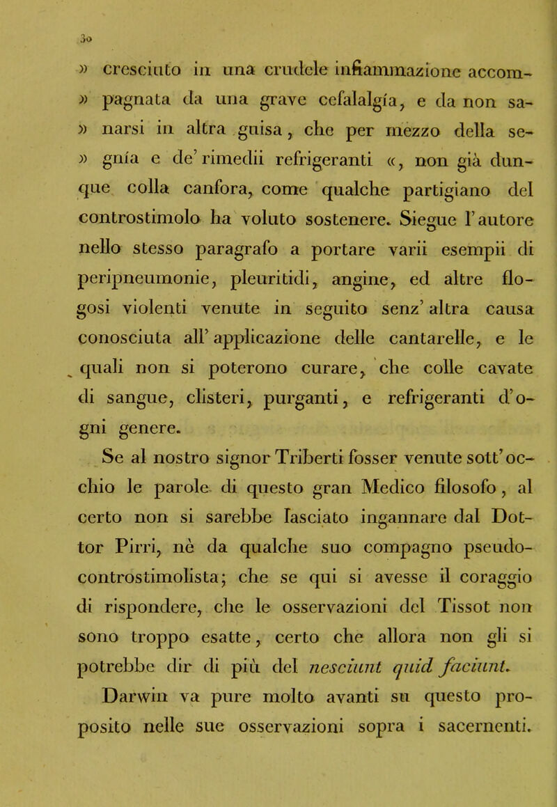 » cresciuto ia una crudele infiammazione accorti- » pagnata da una grave cefalalgia, e da non sa- » narsi in altra guisa, che per mezzo della se- » gnia e de’rimedii refrigeranti (c, non già dun- que colla canfora, come qualche partigiano del controstimolo ha voluto sostenere. Sie^ue l’autore © nello stesso paragrafo a portare varii esempii di peripneumonie, pleuritidi, angine, ed altre fio- gosi violenti venute in seguito senz’ altra causa conosciuta all’ applicazione delle cantarelle, e le quali non si poterono curare, che colle cavate di sangue, clisteri, purganti, e refrigeranti d’o- gni genere. Se al nostro signor Triberti fosser venute sott’ oc- chio le parole di questo gran Medico filosofo, al certo non si sarebbe lasciato ingannare dal Dot- tor Pirri, nò da qualche suo compagno pseudo- controstimolista; che se qui si avesse il coraggio di rispondere, che le osservazioni del Tissot non sono troppo esatte, certo che allora non gli si potrebbe dir di più del nesciunt quid facilini. Darwin va pure molto avanti su questo pro- posito nelle sue osservazioni sopra i sacernenti.