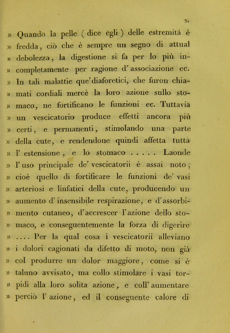» Quando la pelle ( dice egli ) delle estremità è )> fredda, ciò che è sempre un segno di attuai » debolezza , la digestione si fa per lo più in- » completamente per ragione <T associazione ec. » In tali malattie que’ diaforetici, che furon chia- » mati cordiali mercè la loro azione sullo sto- » maco, ne fortificano le funzioni ec. Tuttavia » un vescicatorio produce effetti ancora più » certi, e permanenti, stimolando una parte » della cute, e rendendone quindi affetta tutta )) 1’ estensione , e lo stomaco ..... Laonde » l’uso principale de’ veseicatorii è assai noto , » cioè quello di fortificare le funzioni de’ vasi ;» arteriosi e linfatici della cute, producendo un :» aumento d’insensibile respirazione, e d’assorbi- » mento cutaneo, d’accrescer l’azione dello sto- » maco, e conseguentemente la forza di digerire » .... Per la qual cosa i veseicatorii alleviano )) i dolori cagionati da difetto di moto, non già » col produrre un dolor maggiore, come si è » taluno avvisato, ma collo stimolare i vasi tor- » pidi alla loro solita azione, e coll’ aumentare » perciò 1’ azione , ed il conseguente calore di