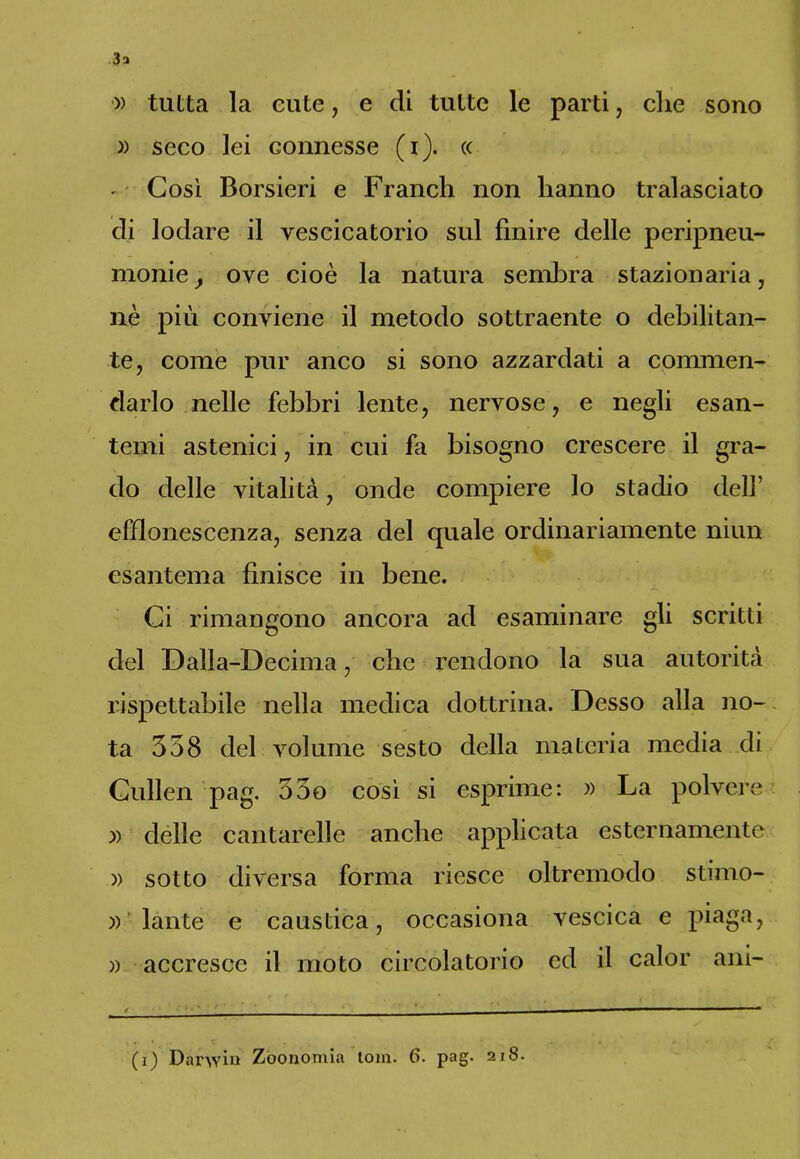 » tutta la eute, e di tutte le parti, che sono » seco lei connesse (i). « - • Così Borsieri e Franeli non hanno tralasciato di lodare il vescicatorio sul finire delle peripneu- monie, ove cioè la natura sembra stazionaria, nè più conviene il metodo sottraente o debilitan- te, come pur anco si sono azzardati a commen- darlo nelle febbri lente, nervose, e negli esan- temi astenici, in cui fa bisogno crescere il gra- do delle vitalità, onde compiere lo stadio dell’ efflonescenza, senza del quale ordinariamente niun esantema finisce in bene. Ci rimangono ancora ad esaminare gli scritti del Dalia-Decima, che rendono la sua autorità rispettabile nella medica dottrina. Desso alla no- ta 338 del volume sesto della materia media di Cullen pag. 33o così si esprime: » La polvere » delle cantarelle anche applicata esternamente )) sotto diversa forma riesce oltremodo stimo- »f làute e caustica, occasiona vescica e piaga, » accresce il moto circolatorio ed il calor ani-
