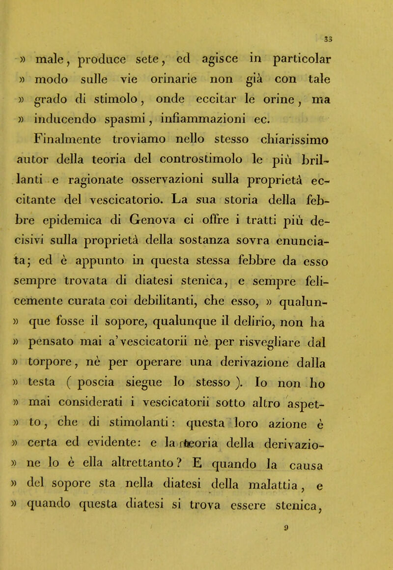 » male, produce sete, ed agisce in particolar » modo sulle vie orinarie non già con tale » grado di stimolo, onde eccitar le orine, ma » inducendo spasmi, infiammazioni ec. Finalmente troviamo nello stesso chiarissimo autor della teoria del controstimolo le più bril- lanti e ragionate osservazioni sulla proprietà ec- citante del vescicatorio. La sua storia della feb- bre epidemica di Genova ci offre i tratti più de- cisivi sulla proprietà della sostanza sovra enuncia- ta; ed è appunto in questa stessa febbre da esso sempre trovata di diatesi stenica, e sempre feli- cemente curata coi debilitanti, che esso, » qualun- » que fosse il sopore, qualunque il delirio, non ha » pensato mai a’vescicatorii nè per risvegliare dal » torpore, nè per operare una derivazione dalla » testa ( poscia siegue lo stesso ). Io non ho » mai considerati i vescicatorii sotto altro aspet- » to, che di stimolanti : questa loro azione è )) certa ed evidente: e la rfteoria della derivazio- » ne lo è ella altrettanto? E quando la causa » del sopore sta nella diatesi della malattia, e » ' » quando questa diatesi si trova essere stenica, / 9