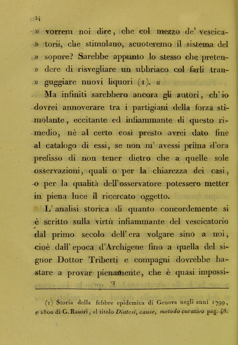 • » vorrem noi dire, che eoi mezzo de’ vescica- :» toni, che stimolano, scuoteremo il sistema del )) sopore? Sarebbe appunto lo stesso die preten- » dere di risvegliare un ubbriaco col farli tran- » guggìare nuovi liquori (i). « Ma infiniti sarebbero ancora gii autori, eh’ io dovrei annoverare tra i partigiani della forza sti- molante , eccitante ed infiammante di questo ri- medio, nè al certo così presto avrei dato fine al catalogo di essi, se non ni’ avessi prima d’ora prefisso di non tener dietro che a quelle sole osservazioni, quali o per la chiarezza dei casi, o per la qualità dell’osservatore potessero metter in piena luce il ricercato oggetto. L’analisi storica di quanto concordemente si è scritto sulla virtù infiammante del vescicatorio •v dal primo secolo dell’ era volgare sino a noi, cioè dall’ epoca d’Archigene fino a quella del si- gnor Dottor Triberti e compagni dovrebbe ba- stare a provar pienartiente, che è quasi impossi- ' rrn V ' i (i) Storia della febbre epidemica di Genova negli anni 1799, e 1800 di G. Rasori > al titolo Diatesi, cause, metodo curativo pag. 4$.