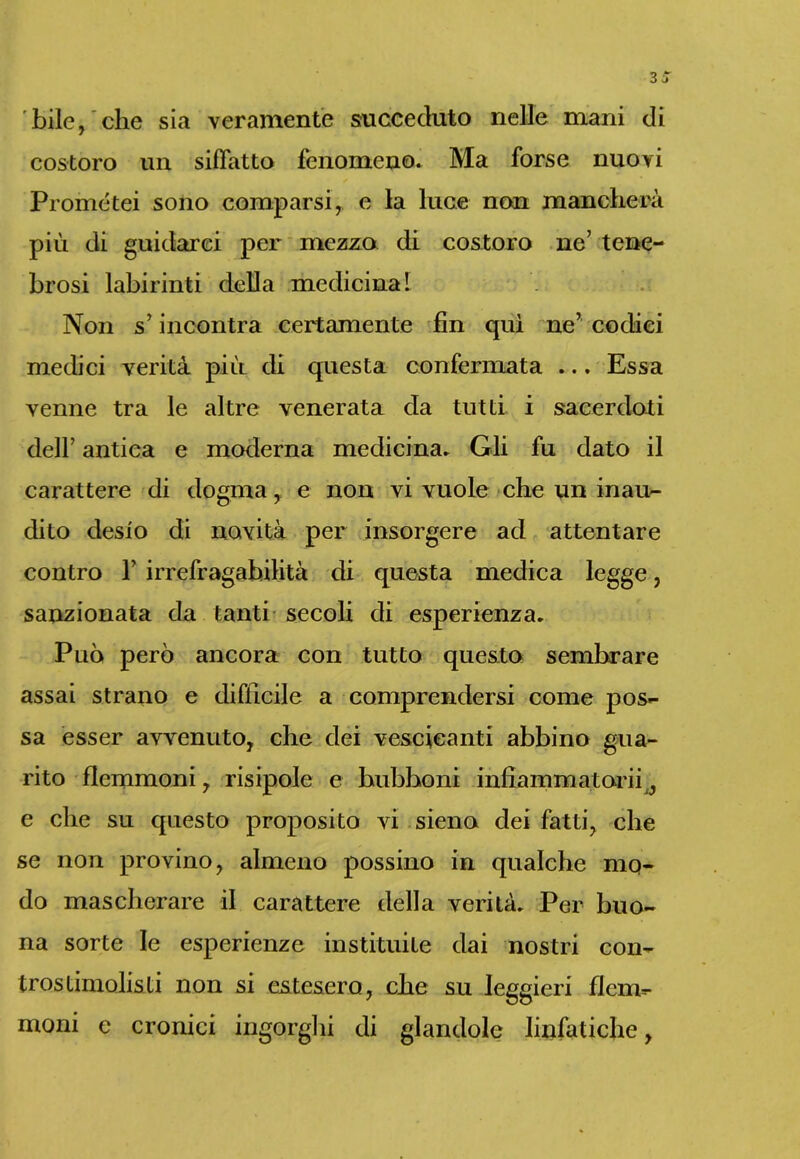 bile, che sia veramente succeduto nelle mani di costoro un siffatto fenomeno. Ma forse nuovi Prometei sono comparsi, e la luce non mancherà più di guidarci per mezzo di costoro ne’ tene- brosi labirinti della medicina I Non s’ incontra certamente fin qui ne’ codici medici verità più di questa confermata ... Essa venne tra le altre venerata da tutti i sacerdoti dell’ antica e moderna medicina. Gli fu dato il carattere di dogma, e non vi vuole che un inau- dito desio di novità per insorgere ad attentare contro T irrefragabilità di questa medica legge, sanzionata da tanti secoli di esperienza. Può però ancora con tutto questo sembrare assai strano e difficile a comprendersi come pos- sa esser avvenuto, che dei vescicanti abbino gua- rito flemmoni, risipole e bubboni infiammatoci, e che su questo proposito vi sieno dei fatti, che se non provino, almeno possino in qualche mo- do mascherare il carattere della verità. Per buo- na sorte le esperienze instituite dai nostri con- tras timolisti non si estesero, che su leggieri flem- moni e cronici ingorghi di glandole linfatiche,