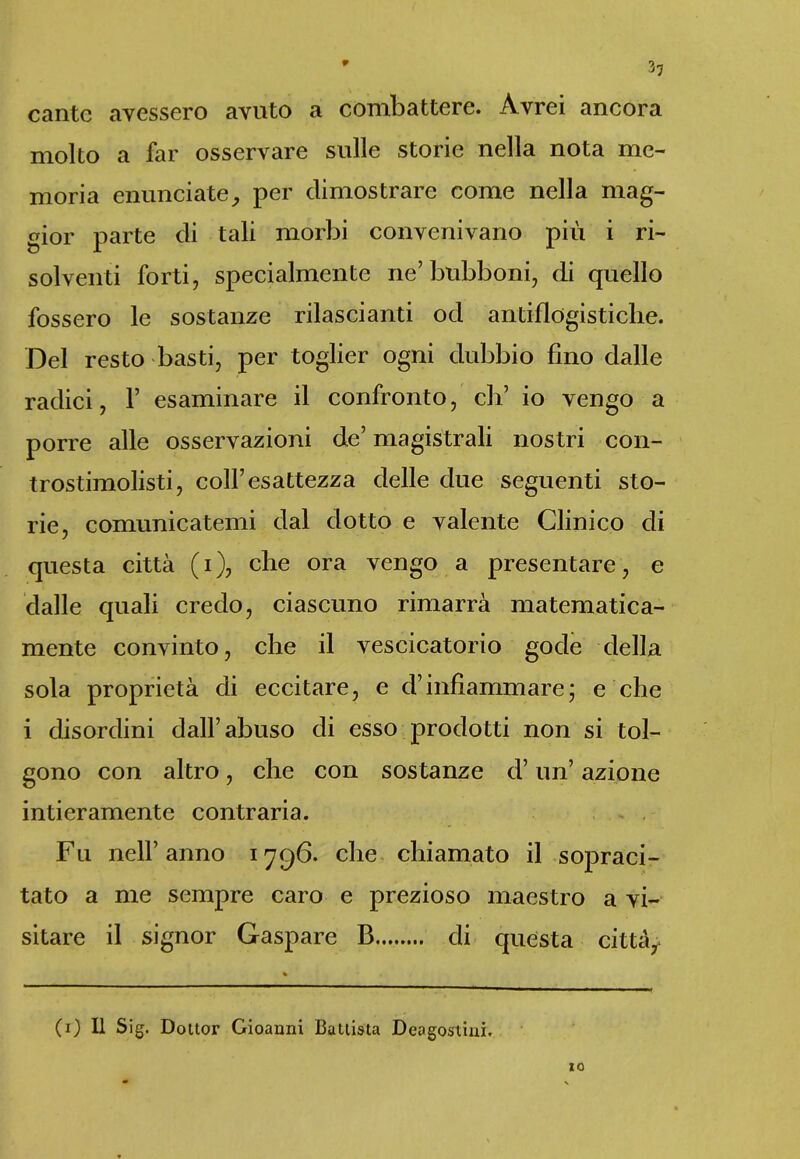 9 cante avessero avuto a combattere. Avrei ancora molto a far osservare sulle storie nella nota me- moria enunciate, per dimostrare come nella mag- gior parte di tali morbi convenivano più i ri- solventi forti, specialmente ne’bubboni, di quello fossero le sostanze rilascianti od antiflogistiche. Del resto basti, per toglier ogni dubbio fino dalle radici, 1’ esaminare il confronto, eh’ io vengo a porre alle osservazioni de’ magistrali nostri con- trostimolisti, coll’esattezza delle due seguenti sto- rie, comunicatemi dal dotto e valente Clinico di questa città (i), che ora vengo a presentare, e dalle quali credo, ciascuno rimarrà matematica- mente convinto, che il vescicatorio gode della sola proprietà di eccitare, e d’infiammare; e che i disordini dall’abuso di esso prodotti non si tol- gono con altro, che con sostanze d’un’ azione intieramente contraria. Fu nell’anno 1796. che chiamato il sopraci- tato a me sempre caro e prezioso maestro a vi- sitare il signor Gaspare B di questa città, (1) Il Sig. Dottor Gioanni Battista Deogostiui. IO