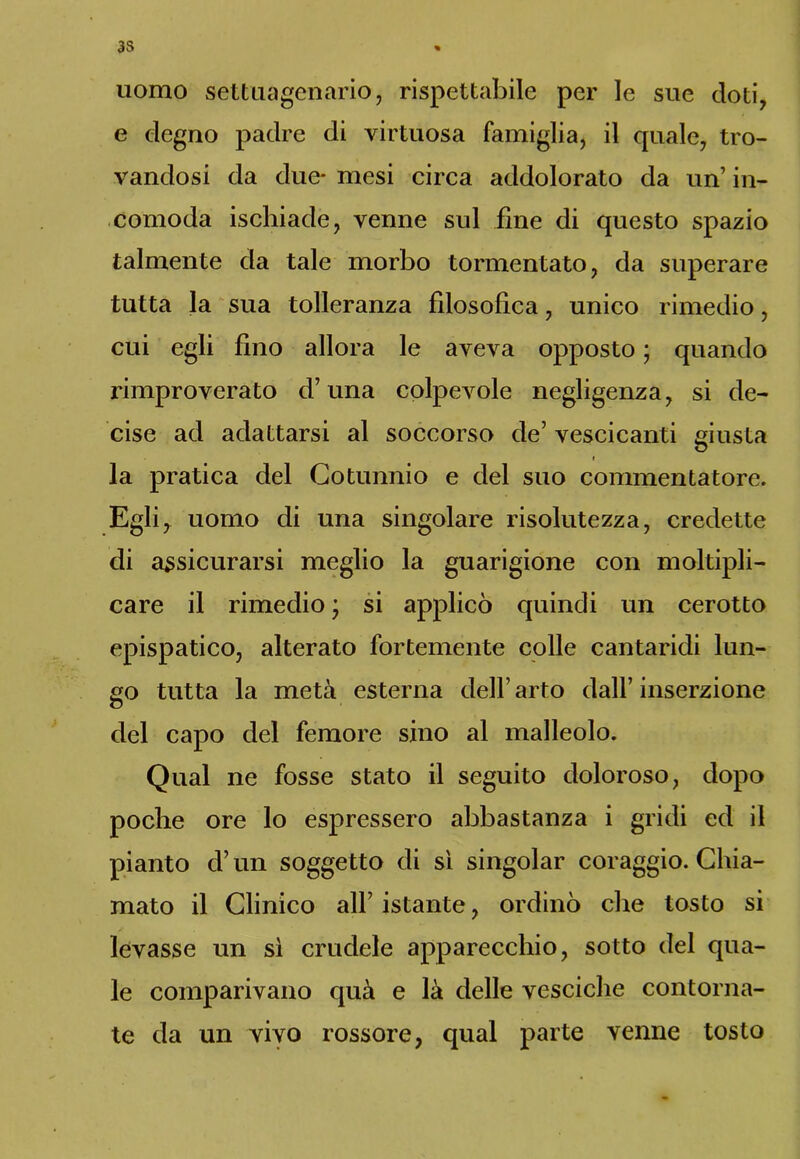 uomo settuagenario, rispettabile per le sue doti, e degno padre di virtuosa famiglia, il quale, tro- vandosi da due* mesi circa addolorato da un’ in- comoda ischiade, venne sul fine di questo spazio talmente da tale morbo tormentato, da superare tutta la sua tolleranza filosofica, unico rimedio, cui egli fino allora le aveva opposto ; quando rimproverato d’una colpevole negligenza, si de- cise ad adattarsi al soccorso de’ vescicanti giusta la pratica del Cotunnio e del suo commentatore. Egli, uomo di una singolare risolutezza, credette di assicurarsi meglio la guarigione con moltipli- care il rimedio • si applicò quindi un cerotto epispatico, alterato fortemente colle cantaridi lun- go tutta la metà esterna dell’arto dall’inserzione del capo del femore sino al malleolo. Qual ne fosse stato il seguito doloroso, dopo poche ore lo espressero abbastanza i gridi ed il pianto d’un soggetto di sì singoiar coraggio. Chia- mato il Clinico all’ istante, ordinò che tosto si levasse un sì crudele apparecchio, sotto del qua- le comparivano qua e là delle vesciche contorna- te da un vivo rossore, qual parte venne tosto