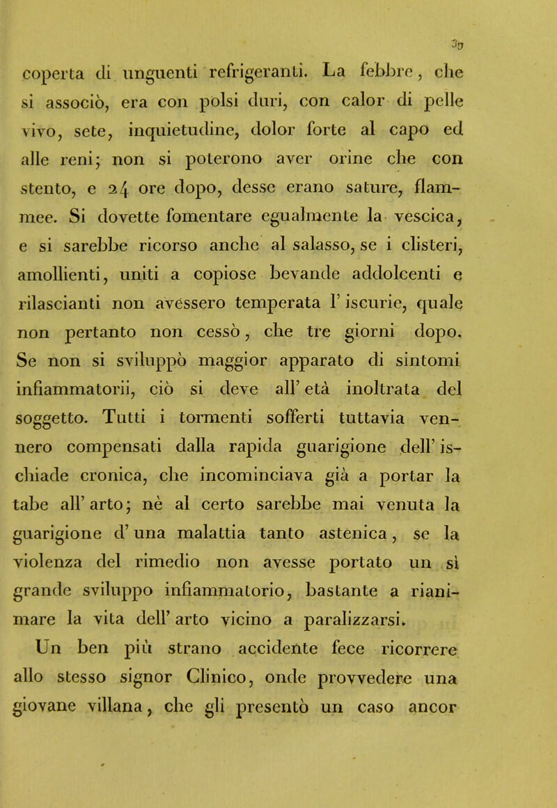 coperta di unguenti refrigeranti. La febbre, che si associò, era con polsi duri, con calor di pelle vivo, sete, inquietudine, dolor forte al capo ed alle reni; non si poterono aver orine che con stento, e 24 ore dopo, desse erano sature, flam- mee. Si dovette fomentare egualmente la vescica, e si sarebbe ricorso anche al salasso, se i clisteri, amollienti, uniti a copiose bevande addolcenti e rilascianti non avessero temperata V iscurie, quale non pertanto non cessò, che tre giorni dopo. Se non si sviluppò maggior apparato di sintomi infiammatorii, ciò si deve all’ età inoltrata del soggetto. Tutti i tormenti sofferti tuttavia ven- nero compensati dalla rapida guarigione dell’ is- cliiade cronica, che incominciava già a portar la tabe all’arto; nè al certo sarebbe mai venuta la guarigione d’una malattia tanto astenica, se la violenza del rimedio non avesse portato un sì grande sviluppo infiammatorio, bastante a riani- mare la vita dell’ arto vicino a paralizzarsi. Un ben più strano accidente fece ricorrere allo stesso signor Clinico, onde provvedere una giovane villana, che gli presentò un caso ancor