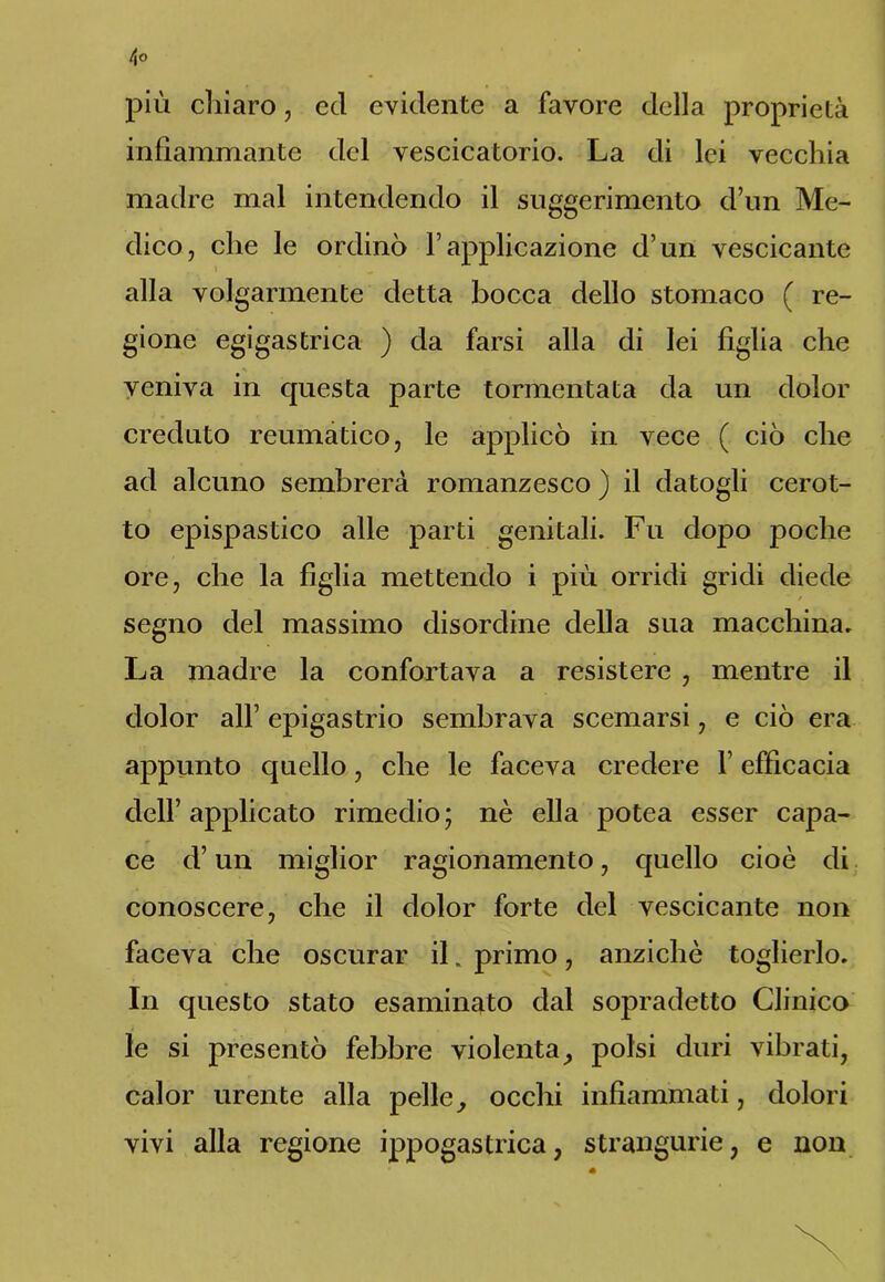 più chiaro, cd evidente a favore della proprietà infiammante del vescicatorio. La di lei vecchia madre mal intendendo il suggerimento d’un Me- dico, che le ordinò Vapplicazione d’un vescicante alla volgarmente detta bocca dello stomaco ( re- gione egigastrica ) da farsi alla di lei figlia che veniva in questa parte tormentata da un dolor creduto reumatico, le applicò in vece ( ciò che ad alcuno sembrerà romanzesco ) il datogli cerot- to epispastico alle parti genitali. Fu dopo poche ore, che la figlia mettendo i più orridi gridi diede segno del massimo disordine della sua macchina. La madre la confortava a resistere , mentre il dolor all’ epigastrio sembrava scemarsi, e ciò era appunto quello, che le faceva credere l’efficacia dell’ applicato rimedio ; nè ella potea esser capa- ce d’un miglior ragionamento, quello cioè di conoscere, che il dolor forte del vescicante non faceva che oscurar il. primo, anziché toglierlo. In questo stato esaminato dal sopradetto Clinico le si presentò febbre violenta, polsi duri vibrati, calor urente alla pelle, occhi infiammati, dolori