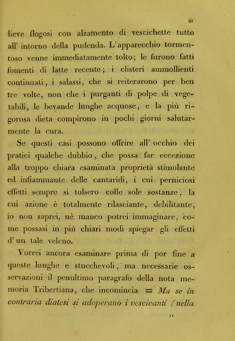 4» lieve flocosi con alzamento di vescichette tutto all’ intorno della pudenda. L’apparecchio tormen- toso venne immediatamente tolto; le furono fatti fomenti di latte recente ; i clisteri ammollienti continuati, i salassi, che si reiterarono per ben tre volte, non che i purganti di polpe di vege- tabili, le bevande lunghe acquose, e la più ri- gorosa dieta compirono in pochi giorni salutar- mente la cura. Se questi casi possono offrire alF occhio dei pratici qualche dubbio, che possa far eccezione alla troppo chiara esaminata proprietà stimolante ed infiammante delle cantaridi, i cui perniciosi effetti sempre si tolsero colle sole sostanze, la cui azione è totalmente rilassante, debilitante, io non saprei, nè manco potrei immaginare, co- me possasi in più chiari modi spiegar gii effetti d’ un tale veleno. \ orrei ancora esaminare prima di por fine a queste lunghe e stucchevoli, ma necessarie os- servazioni il penultimo paragrafo della nota me- moria Tribertiana, che incomincia e Ma se m contraria diatesi si adoperano i vescicanti (nella