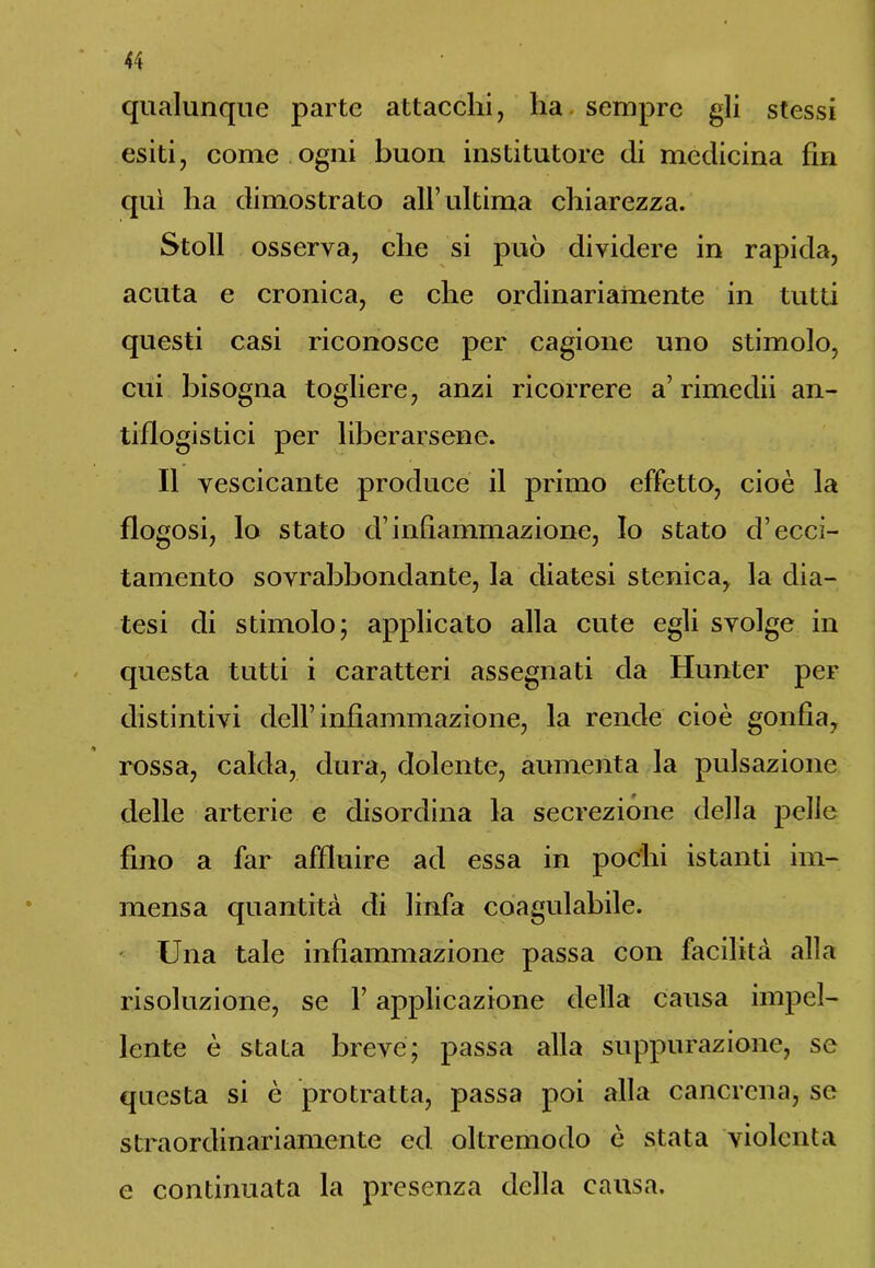 qualunque parte attacchi, lia sempre gli stessi esiti, come ogni buon institutore di medicina fin qui ha dimostrato all’ultima chiarezza. Stoll osserva, che si può dividere in rapida, acuta e cronica, e che ordinariamente in tutti questi casi riconosce per cagione uno stimolo, cui bisogna togliere, anzi ricorrere a’ rimedii an- tiflogistici per liberarsene. Il vescicante produce il primo effetto, cioè la flogosi, lo stato d’infiammazione, Io stato d’ecci- tamento sovrabbondante, la diatesi stenica, la dia- tesi di stimolo; applicato alla cute egli svolge in questa tutti i caratteri assegnati da Hunter per distintivi dell’infiammazione, la rende cioè gonfia, rossa, calda, dura, dolente, aumenta la pulsazione delle arterie e disordina la secrezione della pelle fino a far affluire ad essa in pochi istanti im- mensa quantità di linfa coagulabile. Una tale infiammazione passa con facilità alla risoluzione, se F applicazione della causa impel- lente è stata breve; passa alla suppurazione, se questa si è protratta, passa poi alla cancrena, se straordinariamente ed oltremodo è stata violenta e continuata la presenza della causa.