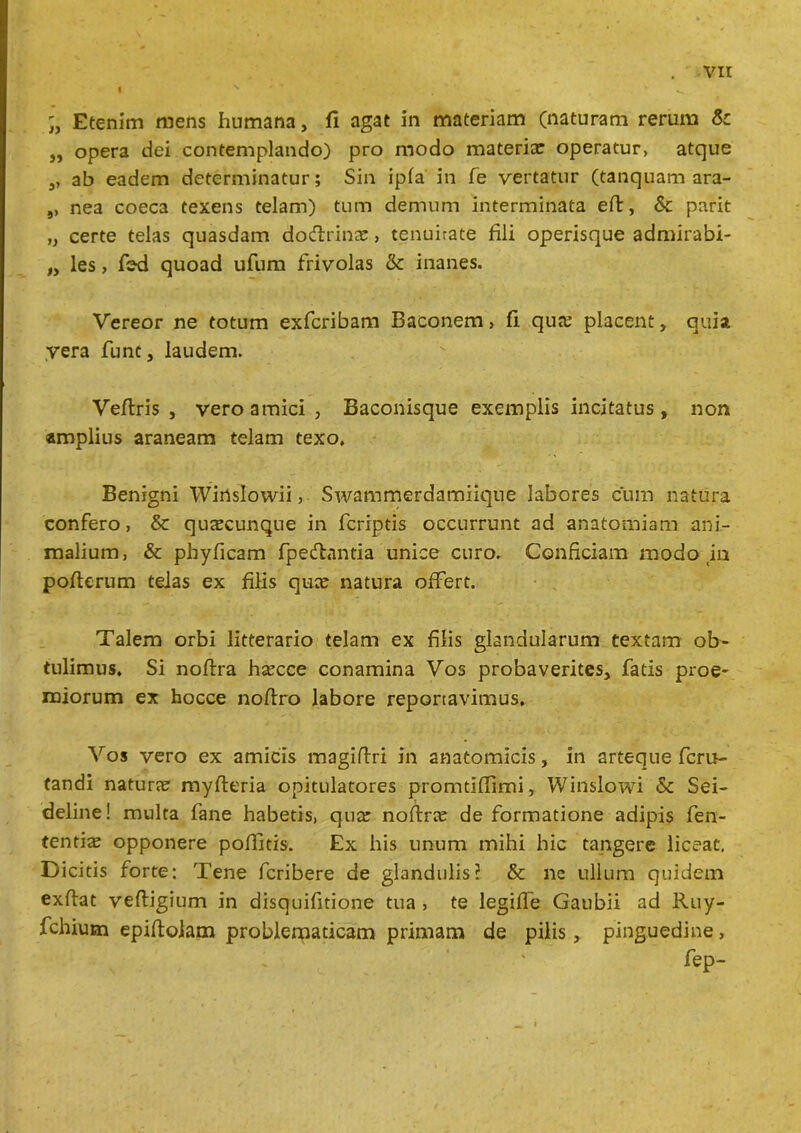 I vir Etenim mens humana, fi agat in materiam (naturam rerum & ,, opera dei contemplando) pro modo materiae operatur, atque ,, ab eadem determinatur; Sin ipfa in fe vertatur (tanquam ara- 9, nea coeca texens telam) tum demum interminata eft, & parit „ certe telas quasdam doftrinae, tenuirate fili operisque admirabi- ,y les, fsd quoad ufum frivolas & inanes. Vereor ne totum exferibam Baconem > fi qua; placent, quia vera funt, laudem. Veflris , vero amici , Baconisque exemplis incitatus, non amplius araneam telam texo. Benigni Winslowii, Swammerdamiique labores cum natura confero, & qutecunque in feriptis occurrunt ad anatomiam ani- malium, & phyficam fpeftantia unice curo. Conficiam modo in pofterum telas ex filis quee natura offert. Talem orbi litterario telam ex filis glandularum textam ob- tulimus, Si noftra hsecce conamina Vos probaverites, fatis proe- miorum ex hocce nofiro labore reportavimus. Vos vero ex amicis magiftri in anatomicis, in arteque feru- tandi natura myfteria opitulatores promtiflimi, Winslowi & Sei- deline! multa fane habetis, qua; noftra; de formatione adipis fen- tenti^ opponere poflitis. Ex his unum mihi hic tangere liceat, Dicitis forte: Tene feribere de glandulis? & ne ullum quidem exflat veftigium in disquifitione tua , te legifle Gaubii ad Ruy- fchiutn epiftolam problerpaticam primam de pilis, pinguedine, fep-