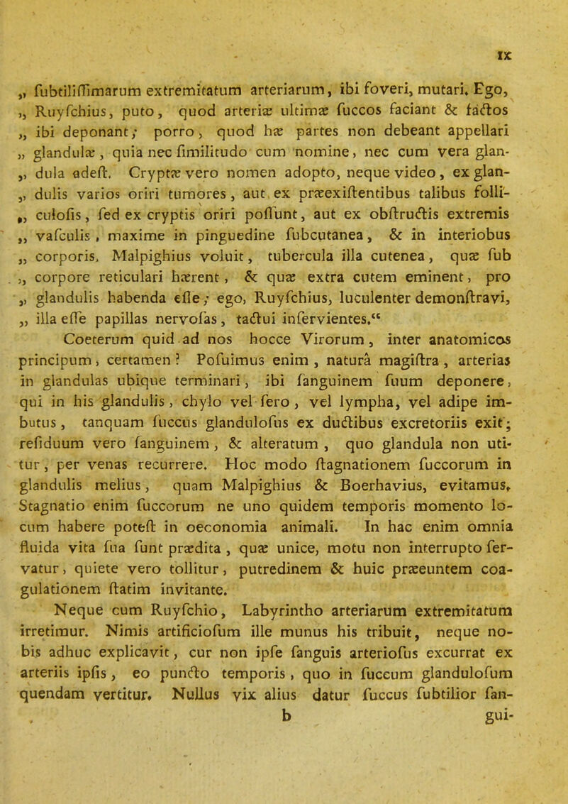 „ fubtilifTimarum extremitatum arteriarnm, ibi foveri, mutari. Ego, ,, Ruyfchius, puto, quod arterias ultimas fuccos faciant 8c facflos „ ibi deponant; porro, quod has partes non debeant appellari „ glandulas, quia nec fimilitudo cum nomine, nec cum vera glan- ,, dula adeft. Cryptas vero nomen adopto, neque video , ex glan- ,, dulis varios oriri tumores, aut ex prasexiftentibus talibus folli- „ culofis, fed ex cryptis oriri poliunt, aut ex obftru&is extremis ,, vafculis , maxime in pinguedine fubcutanea, & in interiobus „ corporis, Malpighius voluit, tubercula illa cutenea, quas fub ,, corpore reticulari hasrent , & quas extra cutem eminent, pro ,, glandulis habenda die; ego, Ruyfchius, luculenter demonftravi, „ illa efle papillas nervofas, tadlui infervientes. Coeterum quid ad nos hocce Virorum, inter anatomicas principum, certamen ? Pofuimus enim , natura magiftra , arterias in glandulas ubique terminari, ibi fanguinem fuum deponere, qui in his glandulis, chylo vel fero, vel lympha, vel adipe im- butus , tanquam fuccns glandulofus ex ducftibus excretoriis exit; refiduum vero fanguinem , & alteratum , quo glandula non uti- tur , per venas recurrere. Hoc modo ftagnationem fuccorum in glandulis melius, quam Malpighius & Boerhavius, evitamus» Stagnatio enim fuccorum ne uno quidem temporis momento lo- cum habere poteft in oeconomia animali. In hac enim omnia fluida vita fua funt prasdita , quas unice, motu non interrupto fer- vatur , quiete vero tollitur, putredinem & huic praeeuntem coa- gulationem ftatim invitante. Neque cum Ruyfchio, Labyrintho arteriarum extremitatum irretimur. Nimis artificiofum ille munus his tribuit, neque no- bis adhuc explicavit, cur non ipfe fanguis arteriofus excurrat ex arteriis ipfis, eo punfto temporis, quo in fuccum glandulofum quendam vertitur» Nullus vix alius datur fuccus fubtilior fan- b gui-