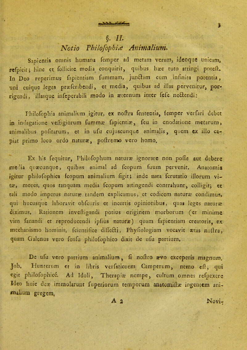 $. II. Notio Vhilofophice Animalium► Sapientia omnis humana femper ad metam veram, ideoque unicam» refpicit; hinc ct follicitc me-dia conquirit, quibus haec tuto attingi poteft» In Deo reperimus fapientiam fummam, jun&am cum infinita potentia, uni cuique leges prsefcribcndi, et media, quibus ad illas pervenitur, por«. rigendi, illasque infeperabili modo in aeternum inter fele ne&endi: Philofophia animalium igitur, ex noftra fenteutia, femper verfari debet in indagatione veftigiorum fummte fapienria?, feu in enodatione metarum, animalibus politarum, et in ufu cujuscunque animalis, quem ex illo ca- piat primo loco ordo natura, poflremo vero homo. Ex h's fequitur, Philofophum naturae ignorare non pofle aut debere me?ia quaecunque, quibus animal ad fcopum fuurn pervenit. Anatomia igitur philofophica fcopum animalium figit; inde nata ferutatio illorum vi- tae, mores, quos tanquam media fcopum attingendi contrahunt, colligit; et tali modo imperus natura: tandem explicamus, ct codicem natura: condimus, qui hucusque laboravit obfe.uris et incertis opinionibus, quas leges naturae diximus» Rationem inveftigandi potius originem morborum (et minime vini fanandi et reproducendi ipfius naturae) quam fapientiam creatoris, ex mechanismo hominis, fcientifice diffefti, Phyfiologiam vocavit stas noftra, quam Galenus vero fenfu philofophico dixit de ufu partium» De ufu vero partium animalium, fi noftro aevo exceperis magnum. Joh. Humerum er in libris verfimorem Camperum, nemo efi, qui egit philofophice. Ad Idoli, Therapiae nempe, cultum omnes refpexere Ideo huic deae immolarunt fuperiorum temporum anatomifiae ingentem ani- malium gregem, A 2 Novi-