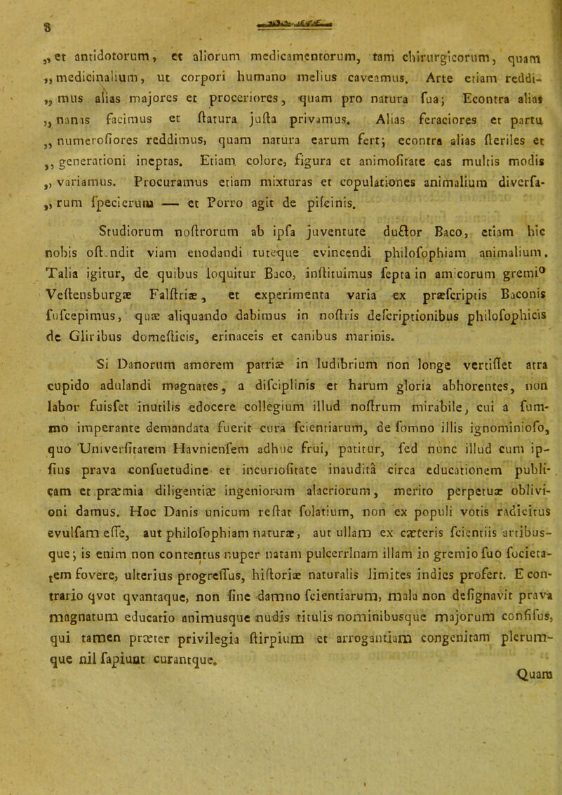 „ et antidotorum, et aliorum medicamentorum, tam cliirurgicorum, quam ,, medicinalium, ut corpori humano melius caveamus. Arte etiam reddi- ,, mus alias majores et proceriores, quam pro natura fua; Econtra alias ,, nanis facimus et ftatura jufta privamus, Alias feraciores et partu „ numerofiores reddimus, quam natura earum fert; econtra alias Heriles et ,, generationi ineptas. Etiam, colore, figura et animofitate eas multis modis ,, variamus. Procuramus etiam mixturas et copulationes animalium diverfa- ,, rurn fpecierutu — et Porro agit de pileinis. Studiorum noflrorum ab ipfa juventute du£lor Baco, etiam hic nobis oft.ndit viam enodandi tuteque evincendi philofophiam animalium. Talia igitur, de quibus loquitur Baco, inftituimus fepta in amicorum gremi0 Veltensburgae Falftrite, et experimenta varia ex preeferiptis Baconis fufeepimus, qute aliquando dabimus in noftris deferiptionibus philofophicis de Gliribus domefticis, erinaceis et canibus marinis. Si Danorum amorem parris in ludibrium non longe vertiHet atra cupido adulandi magnates, a difciplinis er harum gloria abhorentes, non labor fuisfet inutilis edocere collegium illud noftrum mirabile, cui a fum- tno imperante demandata fuerit cura fcientiarum, de ftftnno illis ignominiofo, quo 'Umverlitatem Havnienfem adhuc frui, patitur, fed nunc illud cum ip- fius prava confuetudine et incuriofitate inaudita circa educationem publi- cam et prxmia diligentiae ingeniorum alacriorum, merito perpetuce oblivi- oni damus. Hoc Danis unicum reflat folatium, non ex populi votis radicitus evulfam efle, aut philofophiam naturae, aut ullam ex exteris fcientiis artibus- que; is enim non contentus nuper natam pulcerrlnam illam in gremio fuo focieta- tem fovere, ulterius progrelTus, hifloriae naturalis limites indies profert. E con- trario qvot qvantaque, non fine damno fcientiarum, mala non defignavit prava magnatum educatio animusque nudis titulis nominibusque majorum confifus, qui tamen prxter privilegia ftirpium et arrogantiam congenitam plerum- que nil fapiuut curantque. Quam