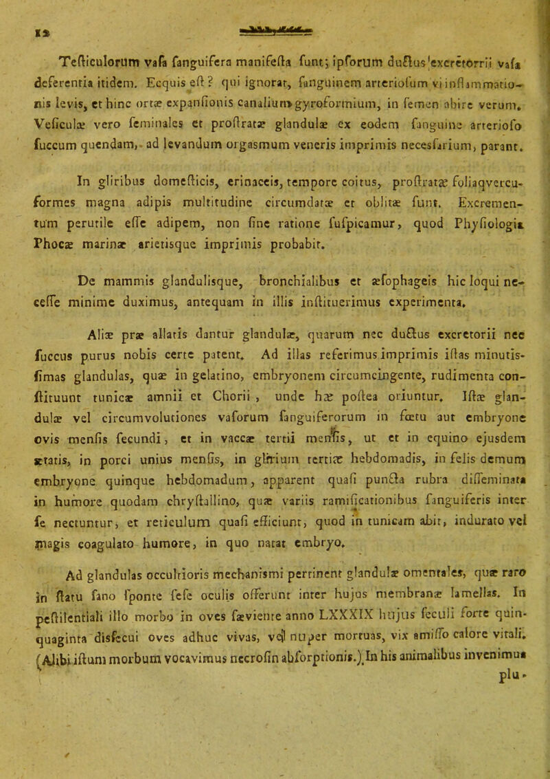 X% wv. ur*«. Tediculorum vafa fanguifera manifeda funr, ipforum du&us^xcretorrii vafa deferentia itidem. Ecquis ed ? qui ignorar, ftinguinem arteriofum vi infljm'matio- ris levis, et hinc orta? expandonis canaliumgyrofonnium, in femen abire verum, Veficula? vero feminales ct prodratae glandulae ex eodem {anguine arteriofo fuccum quendam, ad levandum orgasmum veneris imprimis necesfirium, parant. In gliribus domedicis, erinaceis, tempore coitus, prodratas foliaqvercu- formes magna adipis multitudine circumdarae er oblitae funi. Excremen- tum perutile ede adipem, non fine ratione fufpicamur, quod Phyfiologi* Phoca? marinae arietisque imprimis probabit. De mammis glandulisque, bronchialibus et sefophageis hic loqui ne- cefle minime duximus, antequam in illis inftituerimus experimenta. Alise prae allatis dantur glandula?, quarum nec du&us excretorii nec fuccus purus nobis certe patent. Ad illas referimus imprimis idas minutis- fimas glandulas, quae in gelatino, embryonem circumcingente, rudimenta con- dituum tunica? amnii et Chorii , unde ha? podea oriuntur. Ida? glan- dulae vel circumvolutiones vaforum {anguiferorum in fcctu aut embryone ovis menfis fecundi, et in vaccae tertii menfis, ut et in equino ejusdem gratis, in porci unius menfis, in glrriutn tertio? hebdomadis, in felis demum embryone quinque hebdomadum, apparent quafi pun&a rubra difieminat* in humore quodam chryftallino, qu<e variis ramificationibus fanguiferis inter fe nectuntur, et reticulum quafi efficiunt, quod in tunicam abit, indurato vel magis coagulato humore, in quo natat embryo. Ad glandulas occultioris mechanismi pertinent glandulae omentales, quae raro in flatu fano fponte fefe oculis offerunt inter hujus membrana? lamellas. In pedilcntiali illo morbo in oves fsviente anno LXXXIX hujus (eculi forte quin- quaginta disfecui oves adhuc vivas, vej nuper mortuas, vix amiffo calore vitali, (Alibi illum morbum vocavimus nccrofin abforptionis.^In his animalibus invenimu* r Piu. ✓