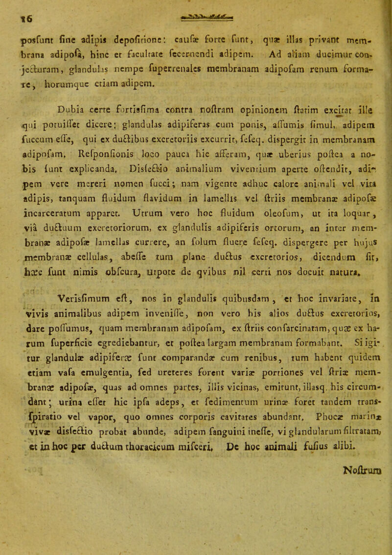 posfunt fine adipis depofirione: caufe forte funt, quar illas privant mem- brana adipofa, hinc et facultate fecemendi adipem. Ad aliam ducimur con. je&uram, glandulas nempe fuperrenalcs membranam adipofam renum forma- re, horumque etiam adipem. Dubia certe forrisfima contra noflram opinionem flarim excitat ille .qui potuilfet dicere: glandulas adipiferas cum ponis, afiumis fimul, adipemt fuccum effe, qui cx du&ibus excretoriis excurrir, fefeq. dispergit in membranam adipofam. Refponfionis loco pauca hic afferam, qu* uberius poflea a no- bis funt explicanda. Disfe&io animalium viventium aperte offendit, adi- pem vere mereri nomen fucci; nam vigente adhuc calore animali vel vita adipis, tanquam fluidum flavidum in lamellis vel ftriis membranae adipofae incarceratum apparet. Utrum vero hoc fluidum oleofum, ut ita loquar, via duftuum excretoriorum, ex glandulis aoipiferis ortorum, an inter mem- branae adipofae lamellas currere, an folum fluere fefeq. dispergere per hujus membranae cellulas, abefle tum plane duftus excretorios, dicendum fit, hxc funt nimis obfcura, utpote de qvibus nil certi nos docuit natura. Verisfimum efl, nos in glandulis quibusdam, et hoc invariate, in vivis animalibus adipem inveniffe, non vero his alios duftus excretorios, dare poflumus, quam membranam adipofam, ex ftriis confarcinatam, quas ex ha- rum fuperficie egrediebantur, et poflea largam membranam formabant. Si igi- tur glandulae adipiferas funr comparandae cum renibus, tum habent quidem etiam vafa emulgentia, fcd ureteres forent variae portiones vel ftriae mem- branas adipofae, quas ad omnes partes, illis vicinas, emirunt, illasq. his circum- dant * urina effer hic ipfa adeps, et fedimentum urina? foret tandem trans- fpiratio vel vapor, quo omnes corporis cavitares abundanr. Phocse marin* vivsr disfeftio probat abunde, adipem fanguini ineffe, vi glandularum filtratam, ct in hoc per du&um thoracicum mifceri, De hoc animali fufius alibi. Noflrura