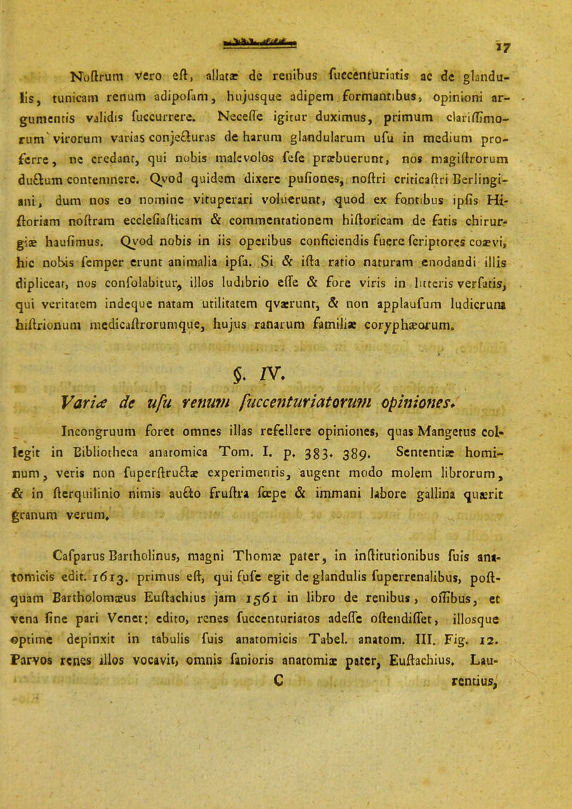 frfl.V 'Jtitit. 37 Noftrum vero ed, allatae de renibus fuccenturiatis ac de glandu- lis, tunicam renum adipofam, hujusque adipem formantibus, opinioni ar- gumentis validis fuccurrere. Necefle igitur duximus, primum claridimo- rum virorum varias conje£luras de harum glandularum ufu in medium pro- ferre, ne credant, qui nobis malevolos fefe prarbuerunt, nos magidrorum du£lum contemnere. Qvod quidem dixere pufiones, nodri criricaftri Berlingi- ani, dum nos eo nomine vituperari voluerunt, quod ex fontibus ipfis Hi- ftoriam noftram ecclefiafticam & commentationem hidoricam de fatis chirur- giae haufimus. Qvod nobis in iis operibus conficiendis fuere fcriptores coaevi, hic nobis femper erunt animalia ipfa. Si & ifta ratio naturam enodandi illis diplicear, nos confolabitur, illos ludibrio ede «St fore viris in litteris verfatis, qui veritatem indeque natam utilitatem qvserunr, & non applaufum ludicrum hidrionum medicadrorumque, hujus ranarum familiae coryphiorum. 5. zv. Varice de ufu renum fuccenturiatonm opiniones* Incongruum foret omnes illas refellere opiniones, quas Mangetus col- legit in Bibliotheca anatomica Tom. I. p, 383. 389, Sententia homi- num, veris non fuperftru&ae experimentis, augent modo molem librorum, & in derquilinio nimis aufto frudra lcepe & immani labore gallina qusrit granum verum, Cafparus Bartholinus, magni Thomae pater, in inflitutionibus fuis ant- tomicis edit. 1613. primus eft, qui fufe egit de glandulis fuperrenalibus, poft- quam Bartholomaeus Eudachius jam 1561 in libro de renibus, ofiibus, et vena fine pari Vcnet: edito, renes fuccenturiatos adeffc oftendiflet, illosque ©ptime depinxit in tabulis fuis anatomicis Tabel. anatom. III. Fig. 12. Parvos renes illos vocavit, omnis fanioris anatomiae pater, Eudachius, Lau- C rentius,