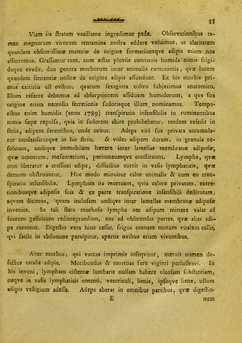 Viam ita /Iratam vacillante ingredimur pede* Obfervationibus ta- men magnorum virorum tentamina noflra addere voluimus, ut claritatem qvnndam obfcuriffimae materiae de origine formationeqve adipis etiam nos afferremus. Graflanrur tum, cum affias pluviis continuis humida nimis frigi- daqve evadit, duo genera morborum inter animalia ruminantia, qvae lucem qvandam fententiae noftrar de origine adipis affundunt. Ex his morbis pri- mus exitialis eft ovibus, qvarum fexaginta cultro lubjecimus anatomico* Illum referre debemus ad abforptioncm affiduam humidorum, a qva fua origine etiam necrofin fecretionis fudorisque illum nominamus. Tempo- ribus enim humidis, (anno 1789) tranfpiratio infenfibilis in ruminantibus nimis faepe repulfa, qvia in fudorem abire prohibebatur, tandem refedit in flriis, adipem ferentibus, unde oritur. Adeps vita fua privata accumula- tur condcnfaturqve in his flriis. & vides adipem duram, in granula re- folutam, undiqve immobilem hatrere inter lamellas membranae adipofar, qvar omentum, mefenterium, peritoneumqve conflituunt» Lympha, qvae non liberatur a craffiori adipe, difficilius currit in vafis lymphaticis, qvae demum obflruuntur. Hoc modo minuitur calor animalis & cum eo tran- fpiratio infenfibilis. Lympham ita mortuam, qvia calore privatam, excre- tionibusqve adipofis fuis & ex parte tranfpiratione infenfibili deftitutam, aqvam dicimus, *qvam inclufam undiqve inter lamellas membranae adipofae invenies. In tali flatu morbofo lympha nec adipem mittere valet ad fuccum gaflricum redintegrandum, nec ad oblinendas partes, qvae alias adi- pe rorantur. Digeflio vera hinc ceflat, frigus omnem motum vitalem tollit* qvi facile in abdomine percipitur, apertis ovibus etiam viventibus. Alter morbus, qvi vaccas imprimis infeqvitur, meruit nomen de- feflus toralis adipis. Moribundas & mortuas fere viginti perluflravi. In his inveni, lympham ciflernse lumbaris nullam habere oleofain fubflantiam, neqve in vafis lymphaticis omenti, ventriculi, lienis, ipfoqve liene, ullum adipis vefligium adefle. Adeps aberat in omnibus partibus, qva: digeflio- E nem