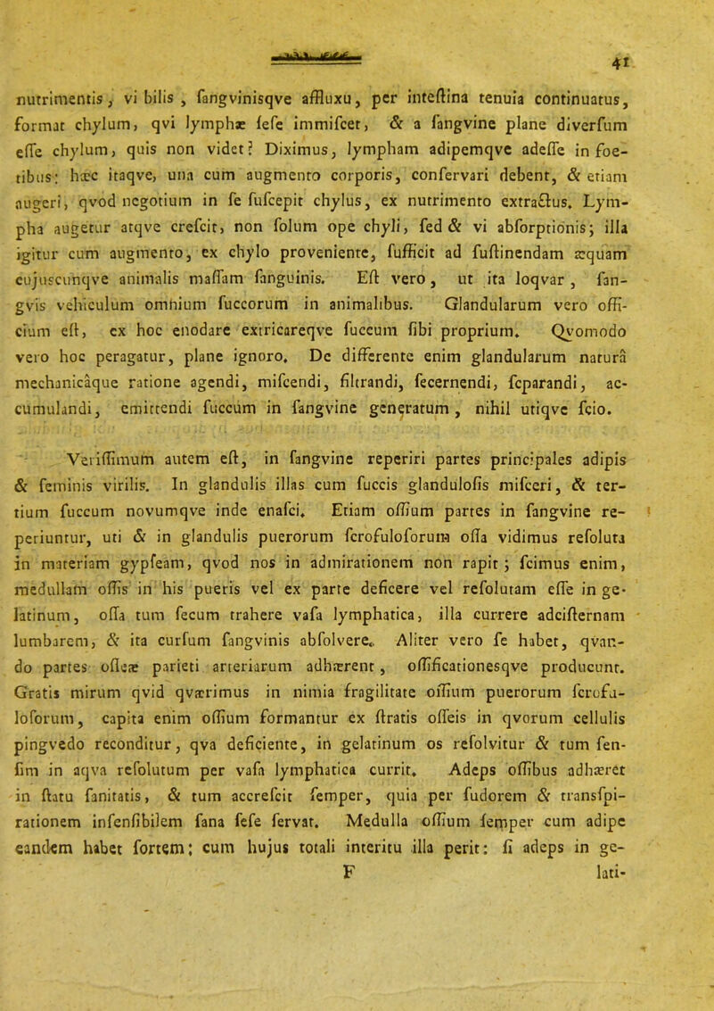 nutrimentis, vi bilis , fangvinisqve affluxu, per intedina tenuia continuatus, format chylum, qvi lymphae fefe immifcet, & a fangvine plane diverfum ede chylum, quis non videt? Diximus, lympham adipemqve adede in foe- tibus; hic itaqve, una cum augmento corporis, confervari debent, & etiam augeri, qvod negotium in fe fufeepit chylus, ex nutrimento extraflus. Lym- pha augetur atqve crefcir, non folum ope chyli, fed & vi abforptionis; illa igitur cum augmento, ex chylo proveniente, fufficit ad fudinendam requam cujuscunqve animalis maflam fanguinis. Ed vero, ut ita loqvar , fan- gvis vehiculum omnium fuccorum in animalibus. Glandularum vero offi- cium ed, cx hoc enodare extricareqve fuccum fibi proprium* Qvomodo vero hoc peragatur, plane ignoro. De differente enim glandularum natura mechanicaque ratione agendi, mifcendi, filtrandi, fecernendi, feparandi, ac- cumulandi, emittendi fuccum in fangvine generatum, nihil utiqve fcio. Veri (limum autem ed, in fangvine reperiri partes principales adipis & feminis virilis. In glandulis illas cum fuccis glandulofis mifceri, & ter- tium fuccum novumqve inde enafei. Etiam offium partes in fangvine re- periuntur, uti & in glandulis puerorum fcrofuloforuin oda vidimus refoluta in materiam gypfeam, qvod nos in admirationem non rapit; fcimus enim, medullam offis in his pueris vel ex parte deficere vel refolutam effe in ge- latinum, oda tum fecum trahere vafa lymphatica, illa currere adeidernam lumbarem, & ita curfum fangvinis abfolvere* Aliter vero fe habet, qvan- do partes odei parieti arteriarum adhaerent, offificationesqve producunt. Gratis mirum qvid qvaerimus in nimia fragilitate offium puerorum fcrofu- loforum, capita enim offium formantur ex dratis odeis in qvorum cellulis pingvedo reconditur, qva deficiente, in gelatinum os refolvitur & tum fen- fim in aqva refolutum per vafa lymphatica currit. Adeps offibus adhiret in datu fanitatis, & tum accrefcit femper, quia per fudorem & rransfpi- rationem infenfibilem fana fefe fervar. Medulla offium femper cum adipe eandem habet fortem; cum hujus totali interitu illa perit: fi adeps in ge- F lati-